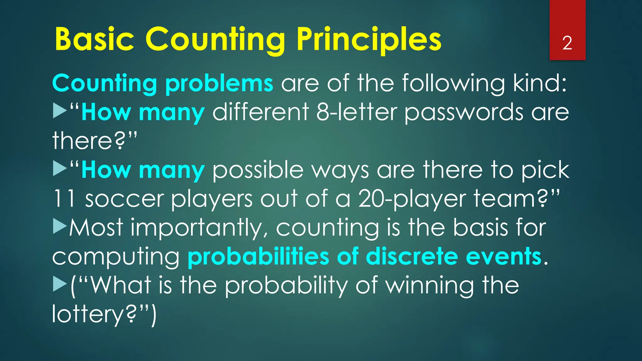 Basic Counting Principles
Counting problems are of the following kind:
“How many different 8-letter passwords are
there?”
“How many possible ways are there to pick
11 soccer players out of a 20-player team?”
Most importantly, counting is the basis for
computing probabilities of discrete events.
(“What is the probability of winning the
lottery?”)
2
 