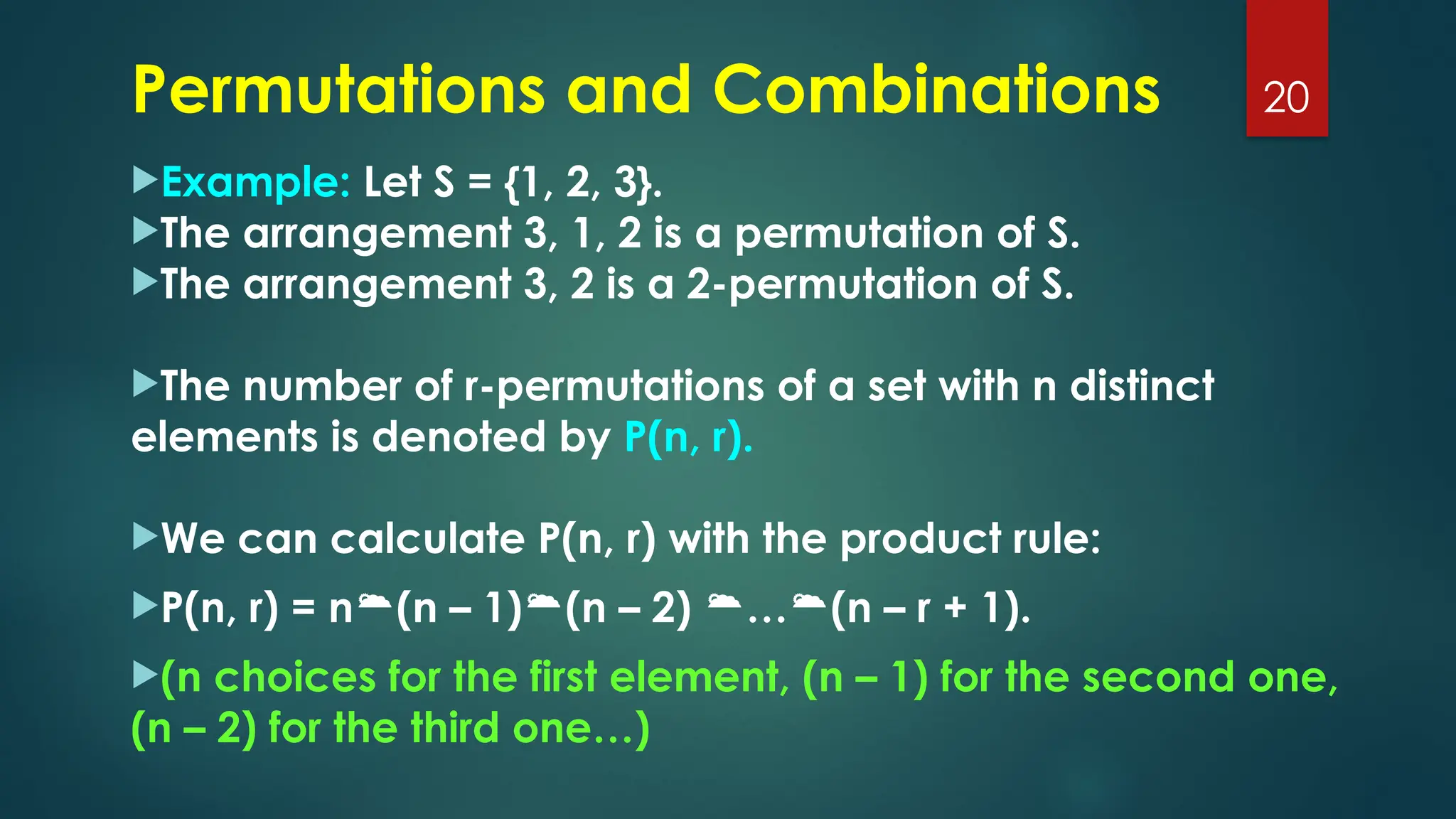 Example: Let S = {1, 2, 3}.
The arrangement 3, 1, 2 is a permutation of S.
The arrangement 3, 2 is a 2-permutation of S.
The number of r-permutations of a set with n distinct
elements is denoted by P(n, r).
We can calculate P(n, r) with the product rule:
P(n, r) = n(n – 1)(n – 2) …(n – r + 1).
(n choices for the first element, (n – 1) for the second one,
(n – 2) for the third one…)
20
Permutations and Combinations
 