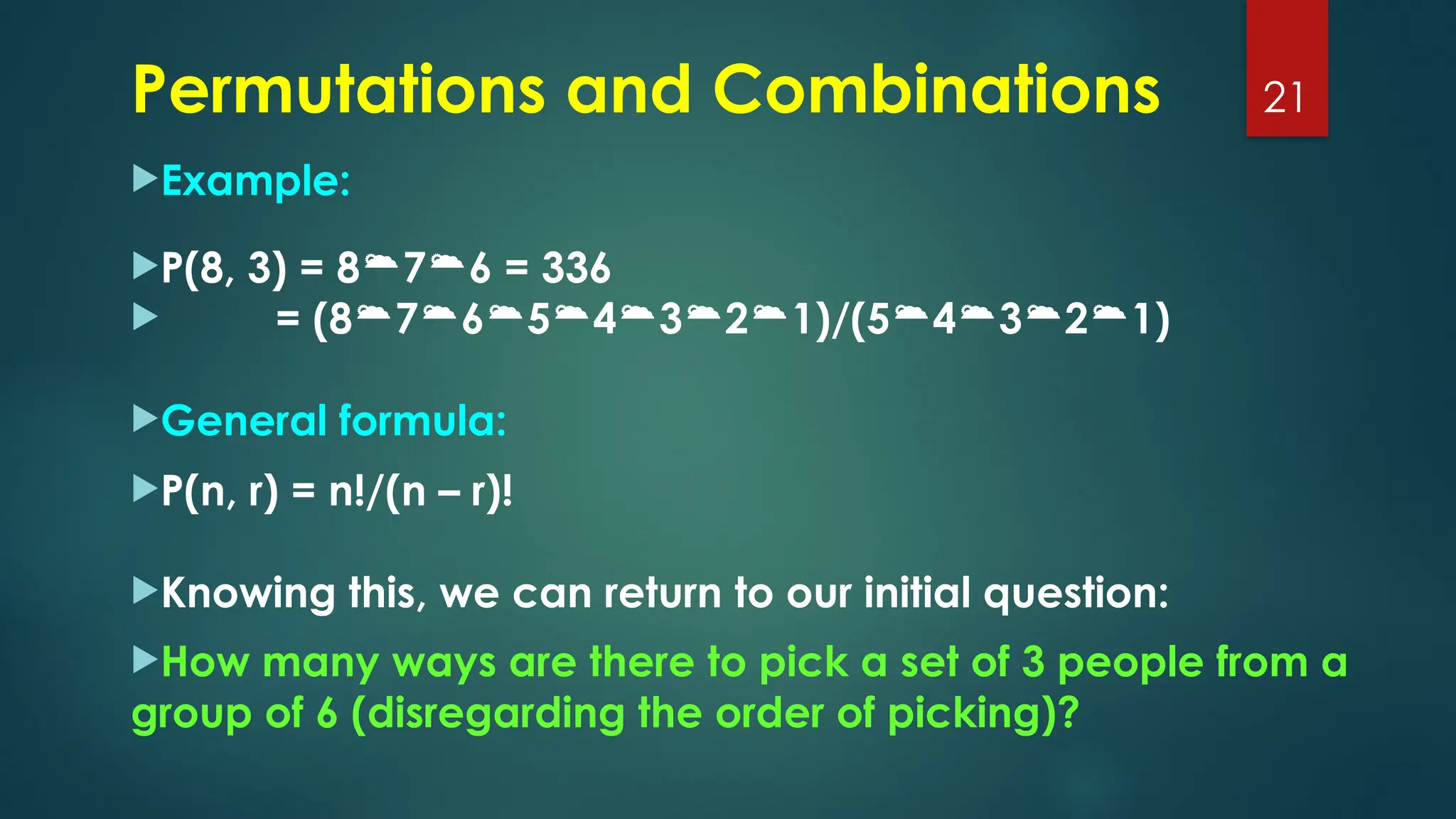 Example:
P(8, 3) = 876 = 336
 = (87654321)/(54321)
General formula:
P(n, r) = n!/(n – r)!
Knowing this, we can return to our initial question:
How many ways are there to pick a set of 3 people from a
group of 6 (disregarding the order of picking)?
21
Permutations and Combinations
 