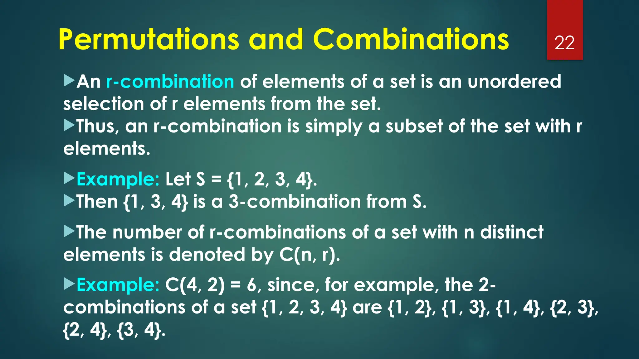 An r-combination of elements of a set is an unordered
selection of r elements from the set.
Thus, an r-combination is simply a subset of the set with r
elements.
Example: Let S = {1, 2, 3, 4}.
Then {1, 3, 4} is a 3-combination from S.
The number of r-combinations of a set with n distinct
elements is denoted by C(n, r).
Example: C(4, 2) = 6, since, for example, the 2-
combinations of a set {1, 2, 3, 4} are {1, 2}, {1, 3}, {1, 4}, {2, 3},
{2, 4}, {3, 4}.
22
Permutations and Combinations
 
