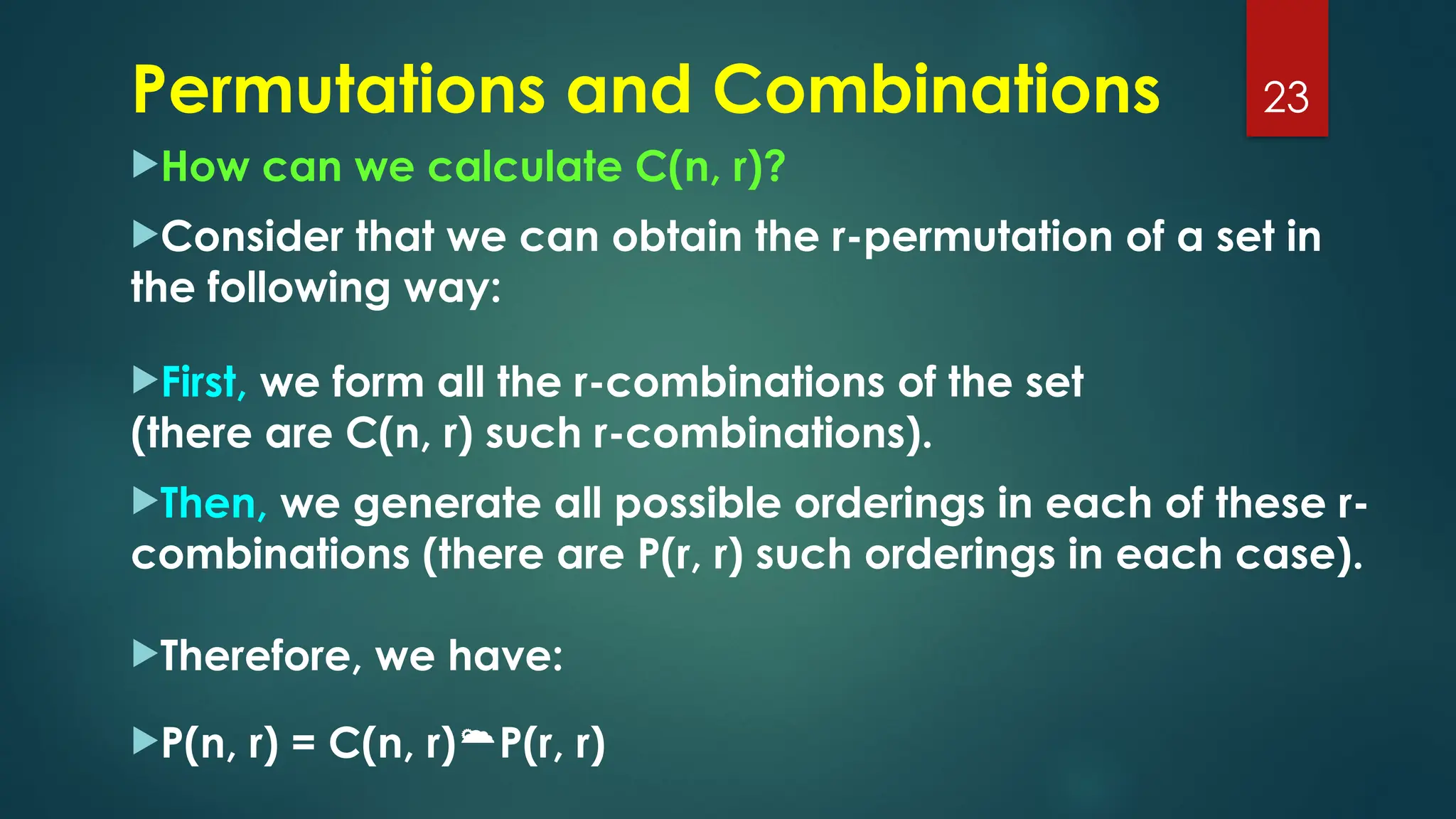 How can we calculate C(n, r)?
Consider that we can obtain the r-permutation of a set in
the following way:
First, we form all the r-combinations of the set
(there are C(n, r) such r-combinations).
Then, we generate all possible orderings in each of these r-
combinations (there are P(r, r) such orderings in each case).
Therefore, we have:
P(n, r) = C(n, r)P(r, r)
23
Permutations and Combinations
 