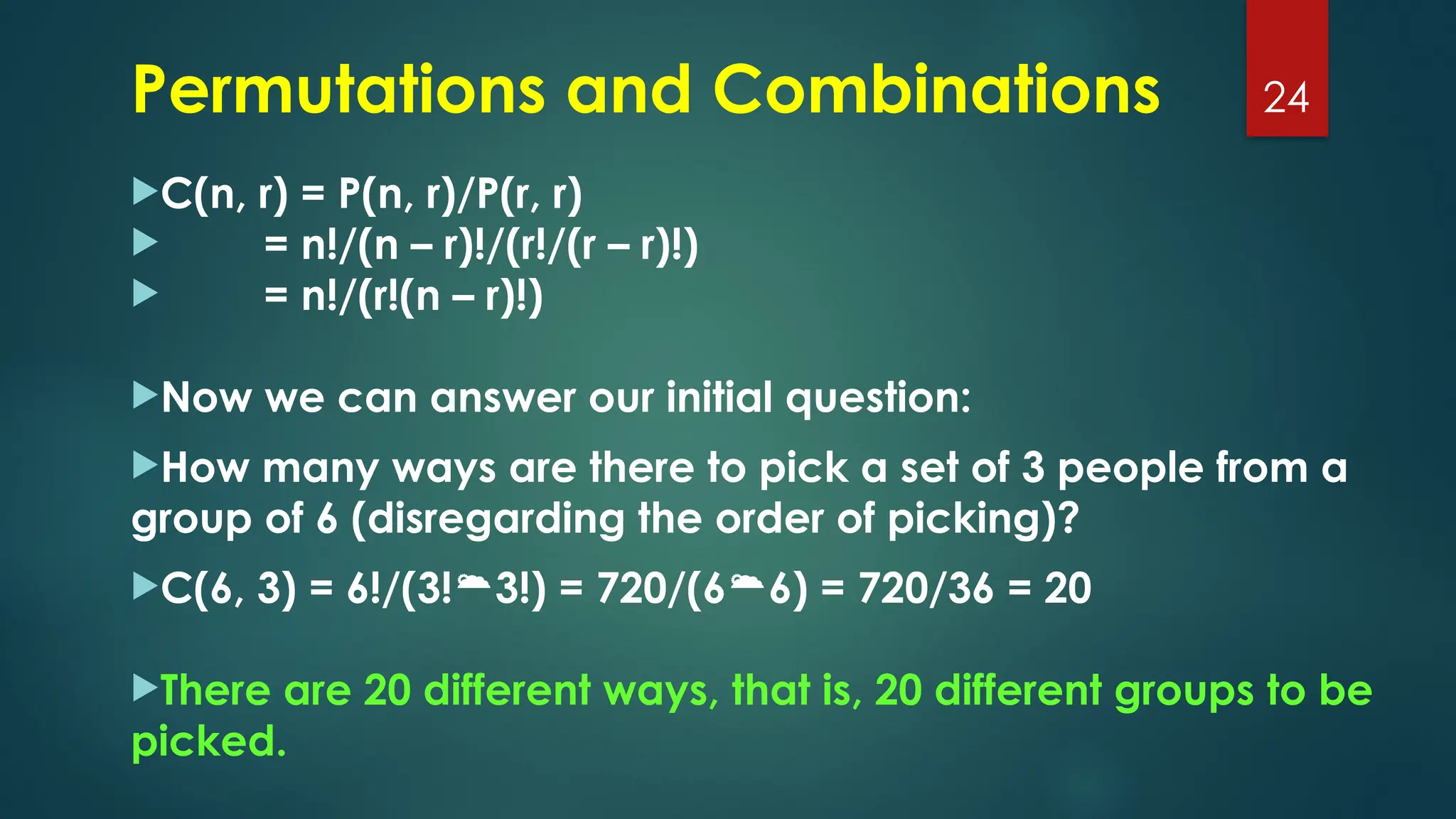 C(n, r) = P(n, r)/P(r, r)
 = n!/(n – r)!/(r!/(r – r)!)
 = n!/(r!(n – r)!)
Now we can answer our initial question:
How many ways are there to pick a set of 3 people from a
group of 6 (disregarding the order of picking)?
C(6, 3) = 6!/(3!3!) = 720/(66) = 720/36 = 20
There are 20 different ways, that is, 20 different groups to be
picked.
24
Permutations and Combinations
 