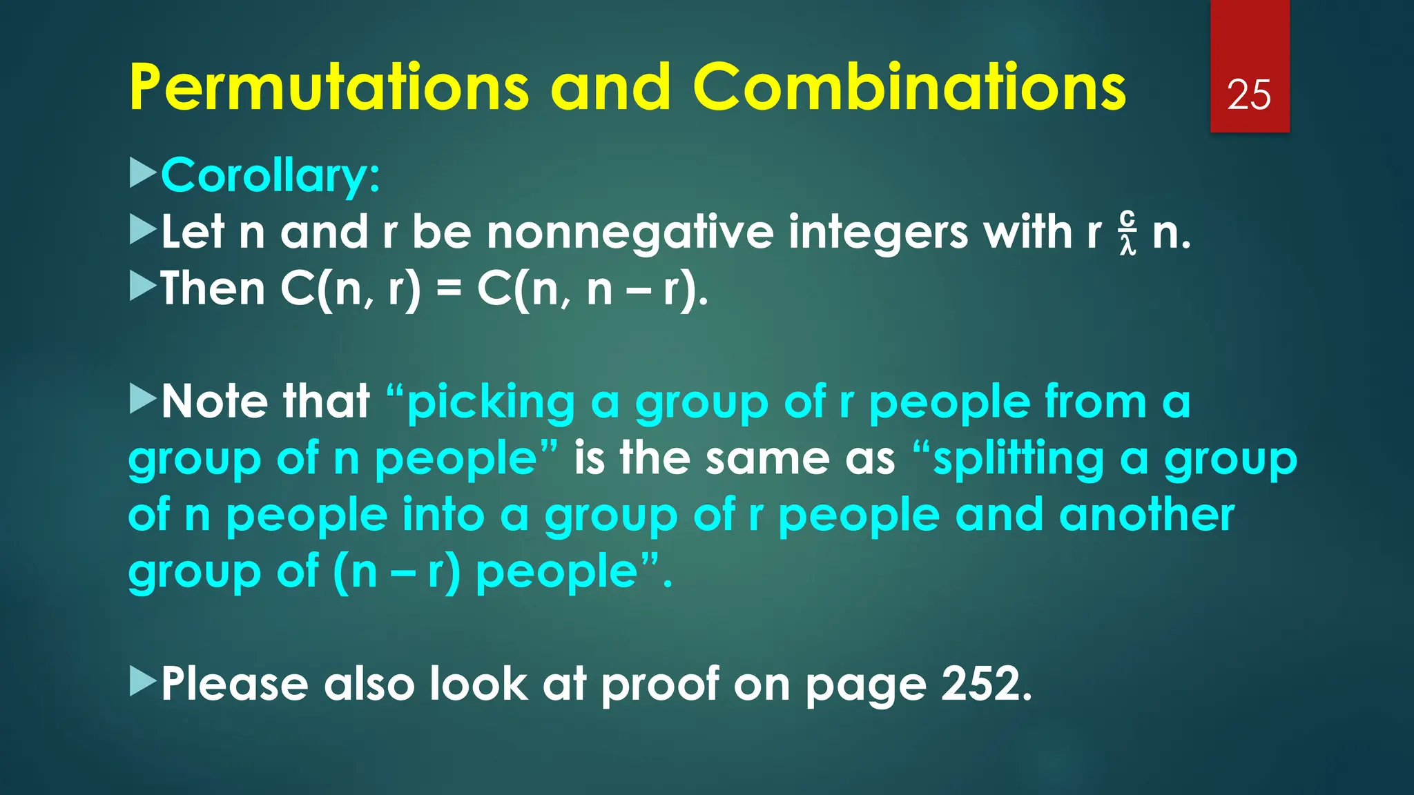 Corollary:
Let n and r be nonnegative integers with r  n.
Then C(n, r) = C(n, n – r).
Note that “picking a group of r people from a
group of n people” is the same as “splitting a group
of n people into a group of r people and another
group of (n – r) people”.
Please also look at proof on page 252.
25
Permutations and Combinations
 