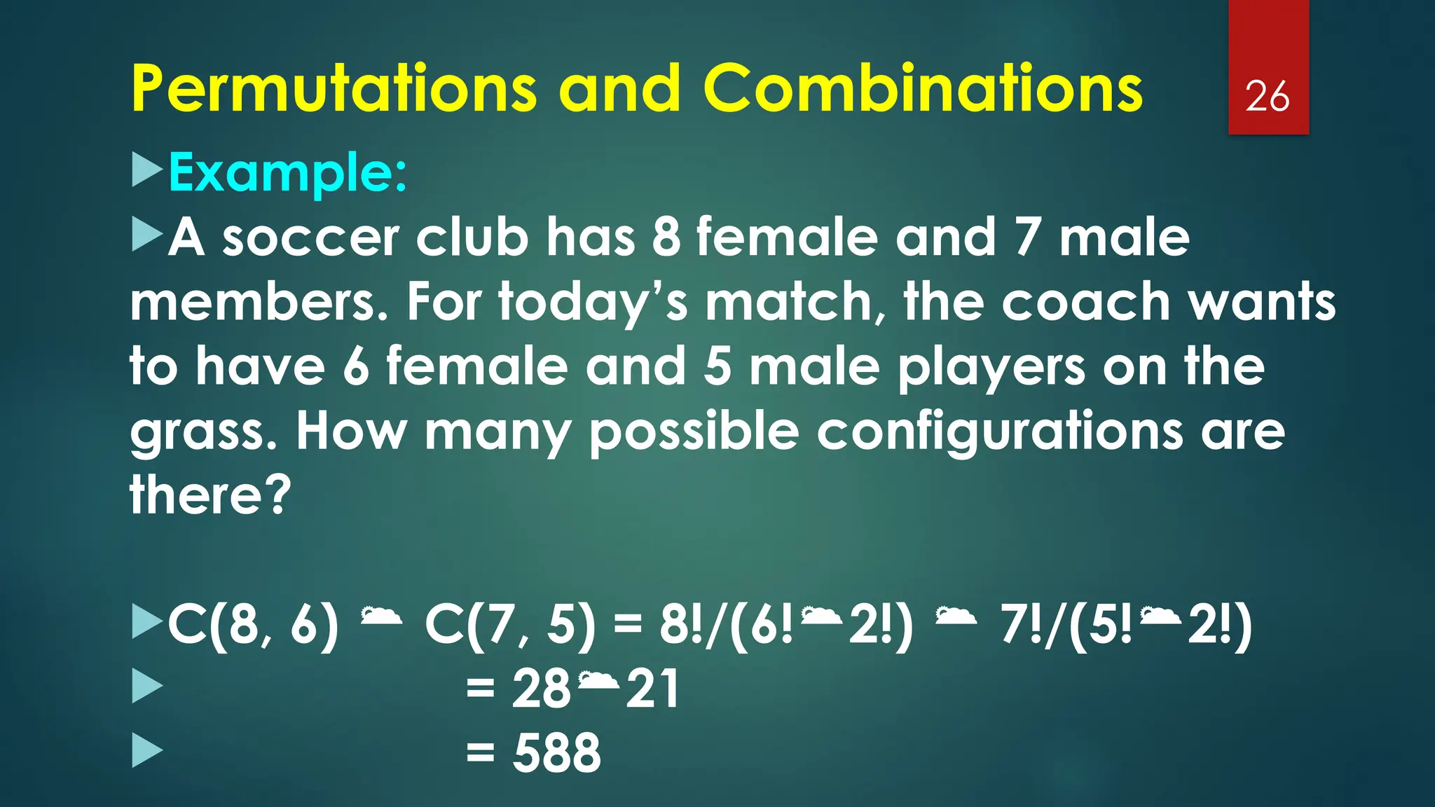 Example:
A soccer club has 8 female and 7 male
members. For today’s match, the coach wants
to have 6 female and 5 male players on the
grass. How many possible configurations are
there?
C(8, 6)  C(7, 5) = 8!/(6!2!)  7!/(5!2!)
 = 2821
 = 588
26
Permutations and Combinations
 