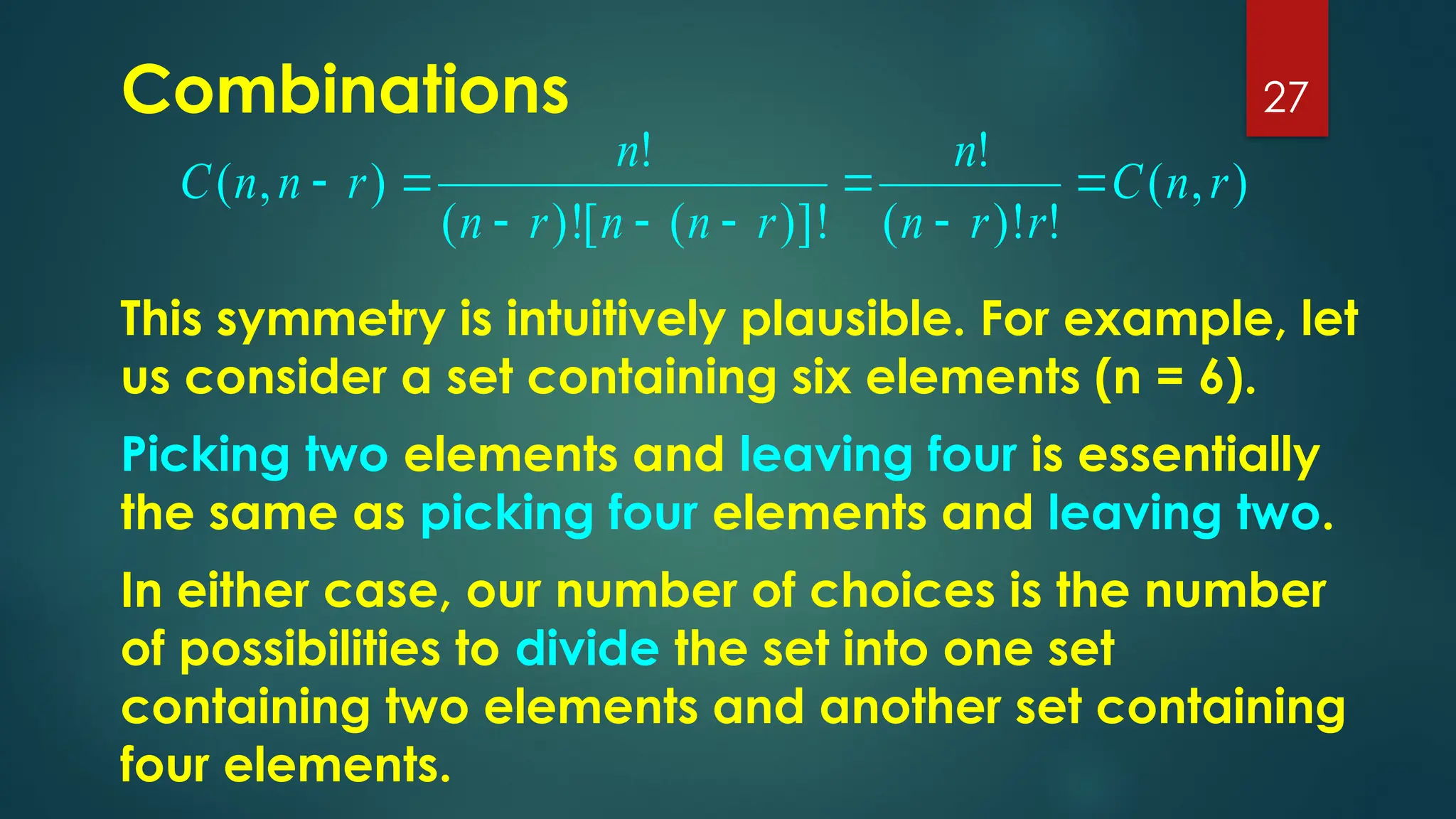 Combinations 27
)
,
(
!
)!
(
!
)]!
(
[
)!
(
!
)
,
( r
n
C
r
r
n
n
r
n
n
r
n
n
r
n
n
C 







This symmetry is intuitively plausible. For example, let
us consider a set containing six elements (n = 6).
Picking two elements and leaving four is essentially
the same as picking four elements and leaving two.
In either case, our number of choices is the number
of possibilities to divide the set into one set
containing two elements and another set containing
four elements.
 