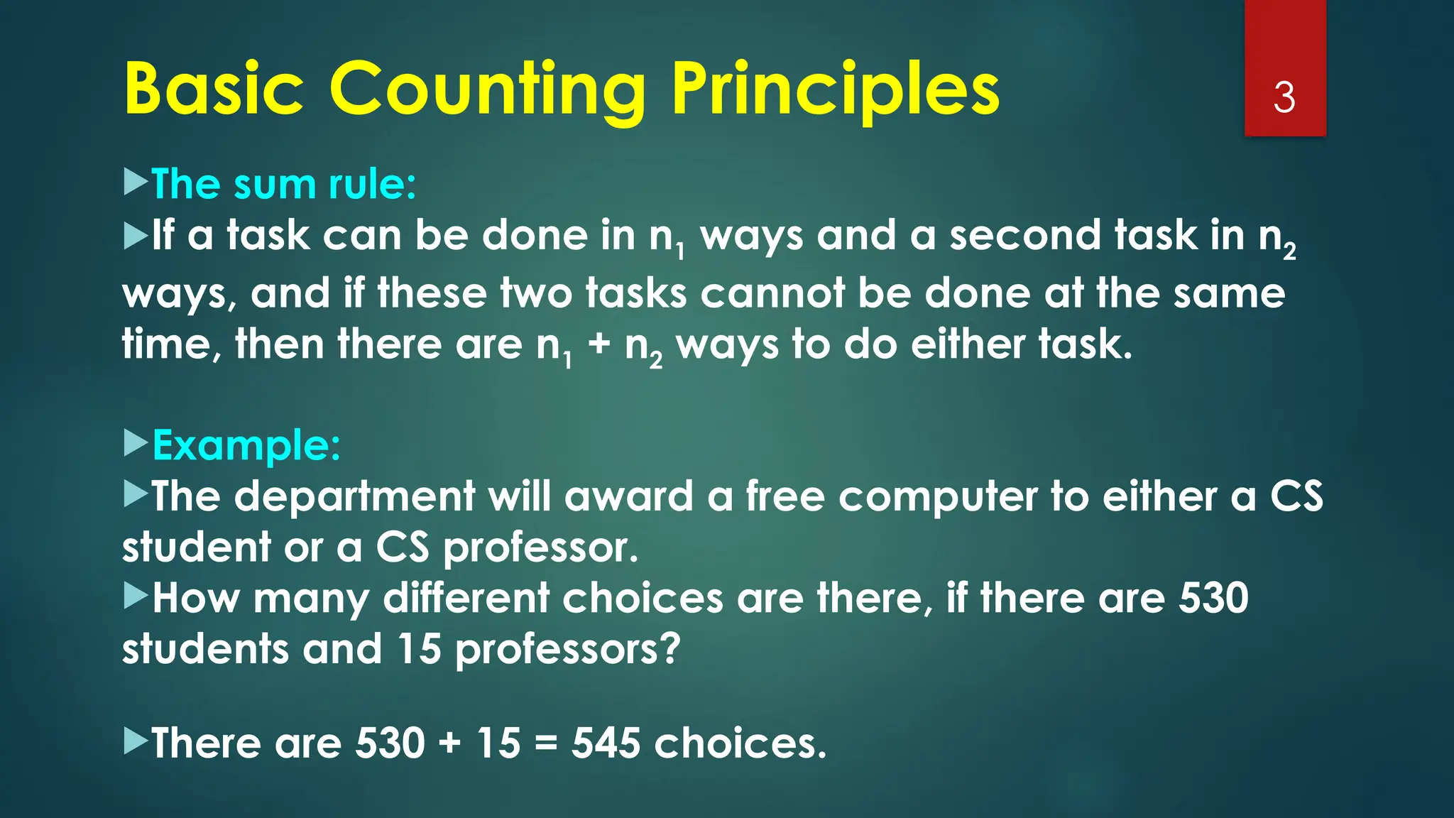 The sum rule:
If a task can be done in n1 ways and a second task in n2
ways, and if these two tasks cannot be done at the same
time, then there are n1 + n2 ways to do either task.
Example:
The department will award a free computer to either a CS
student or a CS professor.
How many different choices are there, if there are 530
students and 15 professors?
There are 530 + 15 = 545 choices.
3
Basic Counting Principles
 