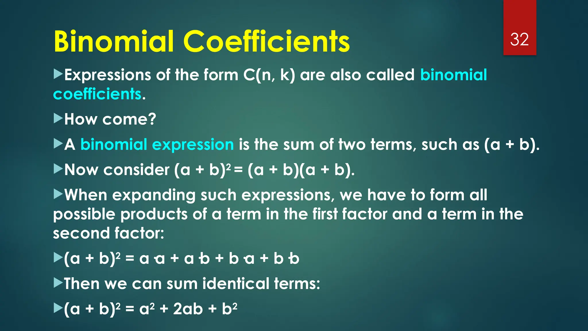 Binomial Coefficients
Expressions of the form C(n, k) are also called binomial
coefficients.
How come?
A binomial expression is the sum of two terms, such as (a + b).
Now consider (a + b)2
= (a + b)(a + b).
When expanding such expressions, we have to form all
possible products of a term in the first factor and a term in the
second factor:
(a + b)2
= a·a + a·b + b·a + b·b
Then we can sum identical terms:
(a + b)2
= a2
+ 2ab + b2
32
 