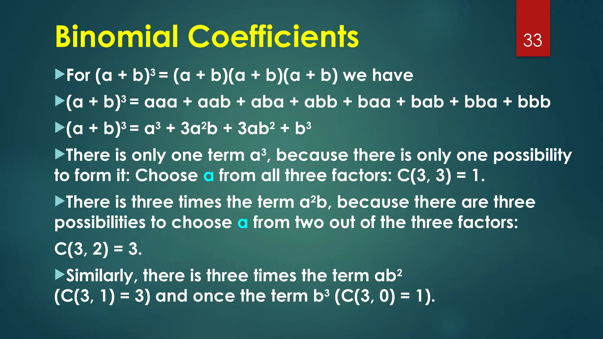 For (a + b)3
= (a + b)(a + b)(a + b) we have
(a + b)3
= aaa + aab + aba + abb + baa + bab + bba + bbb
(a + b)3
= a3
+ 3a2
b + 3ab2
+ b3
There is only one term a3
, because there is only one possibility
to form it: Choose a from all three factors: C(3, 3) = 1.
There is three times the term a2
b, because there are three
possibilities to choose a from two out of the three factors:
C(3, 2) = 3.
Similarly, there is three times the term ab2
(C(3, 1) = 3) and once the term b3
(C(3, 0) = 1).
33
Binomial Coefficients
 