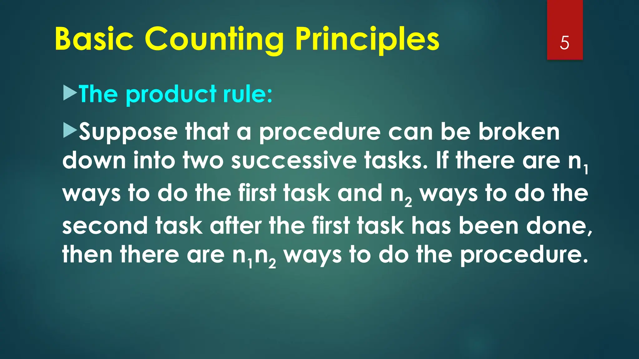 The product rule:
Suppose that a procedure can be broken
down into two successive tasks. If there are n1
ways to do the first task and n2 ways to do the
second task after the first task has been done,
then there are n1n2 ways to do the procedure.
5
Basic Counting Principles
 