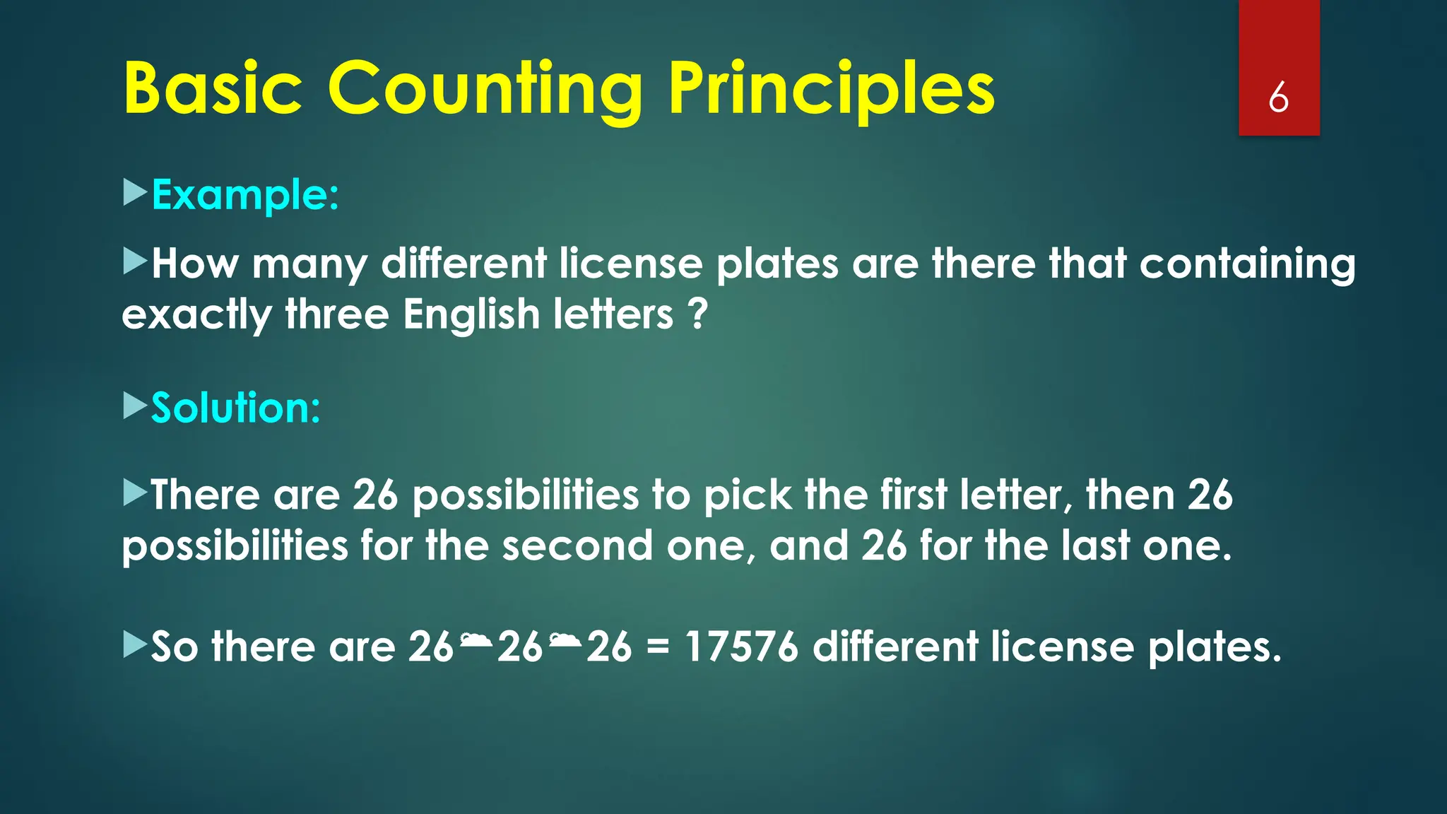 Example:
How many different license plates are there that containing
exactly three English letters ?
Solution:
There are 26 possibilities to pick the first letter, then 26
possibilities for the second one, and 26 for the last one.
So there are 262626 = 17576 different license plates.
6
Basic Counting Principles
 