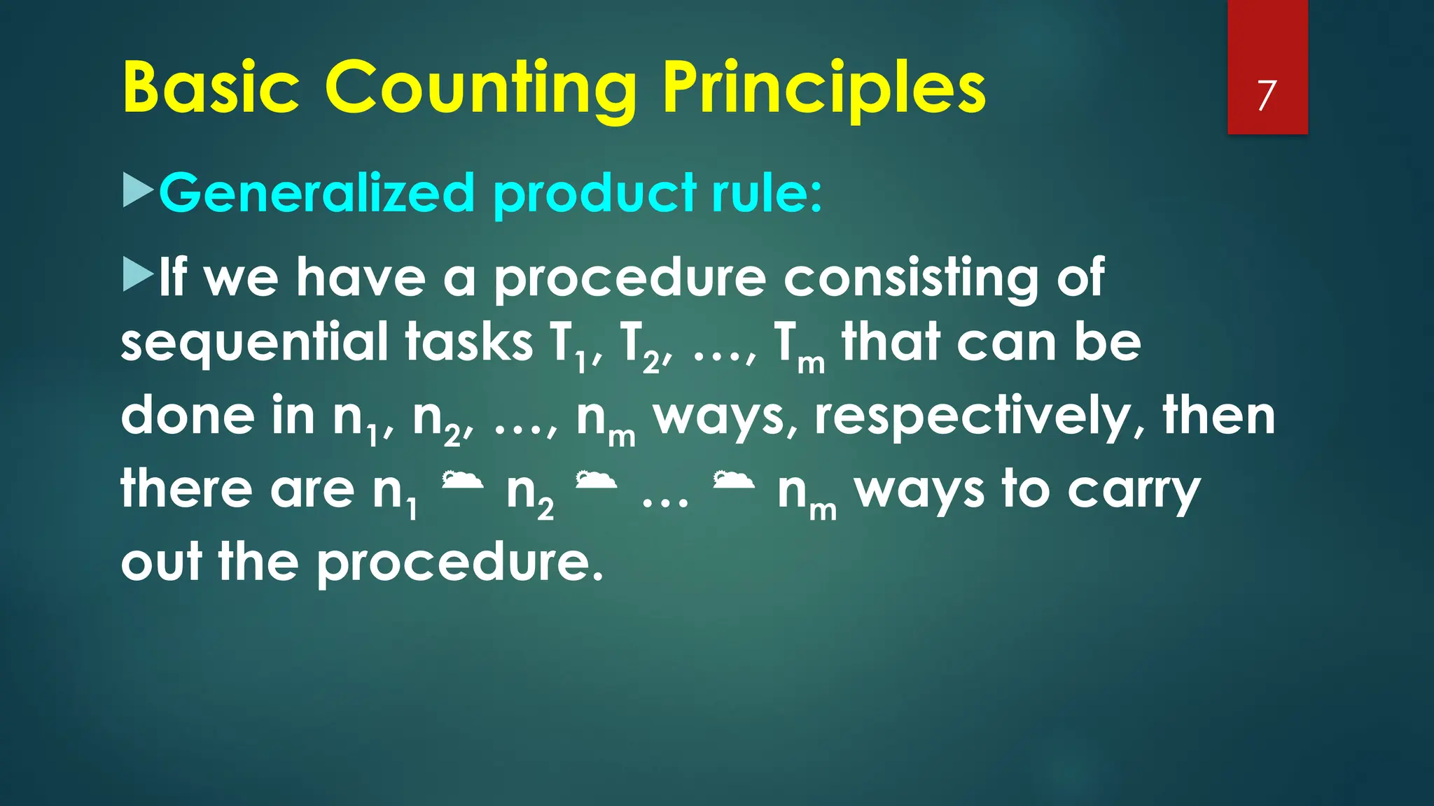 Generalized product rule:
If we have a procedure consisting of
sequential tasks T1, T2, …, Tm that can be
done in n1, n2, …, nm ways, respectively, then
there are n1  n2  …  nm ways to carry
out the procedure.
7
Basic Counting Principles
 