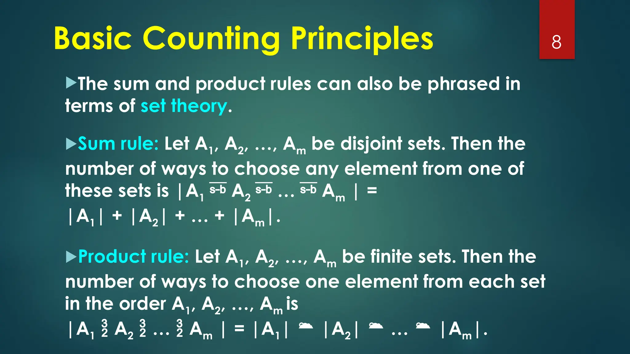The sum and product rules can also be phrased in
terms of set theory.
Sum rule: Let A1, A2, …, Am be disjoint sets. Then the
number of ways to choose any element from one of
these sets is |A1  A2  …  Am | =
|A1| + |A2| + … + |Am|.
Product rule: Let A1, A2, …, Am be finite sets. Then the
number of ways to choose one element from each set
in the order A1, A2, …, Am is
|A1  A2  …  Am | = |A1|  |A2|  …  |Am|.
8
Basic Counting Principles
 