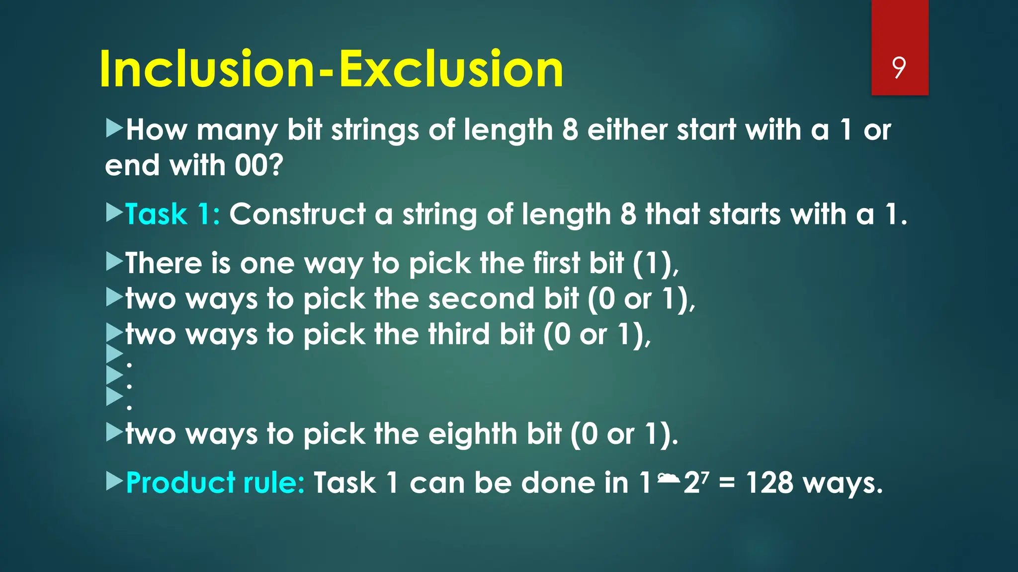 Inclusion-Exclusion
How many bit strings of length 8 either start with a 1 or
end with 00?
Task 1: Construct a string of length 8 that starts with a 1.
There is one way to pick the first bit (1),
two ways to pick the second bit (0 or 1),
two ways to pick the third bit (0 or 1),
.
.
.
two ways to pick the eighth bit (0 or 1).
Product rule: Task 1 can be done in 127
= 128 ways.
9
 