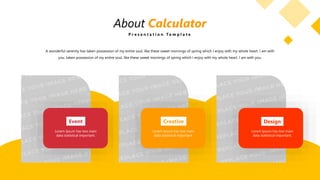 About Calculator
P r e s e n t a t i o n T e m p l a t e
Event
Lorem Ipsum has two main
data statistical important.
Creative
Lorem Ipsum has two main
data statistical important.
Design
Lorem Ipsum has two main
data statistical important.
A wonderful serenity has taken possession of my entire soul, like these sweet mornings of spring which I enjoy with my whole heart. I am with
you. taken possession of my entire soul, like these sweet mornings of spring which I enjoy with my whole heart. I am with you.
 