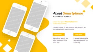 About Smartphone
P r e s e n t a t i o n T e m p l a t e
Create Your Own Presentation With
Endless Possibilitites
A wonderful serenity has taken possession of my entire soul, like
these sweet wonderful serenity mornings
Lorem Ipsum Lorem Ipsum
A wonderful serenity has
taken possession of my
entire soul.
A wonderful serenity has
taken possession of my
entire soul.
 