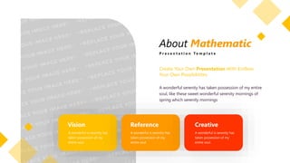 About Mathematic
P r e s e n t a t i o n T e m p l a t e
Vision
A wonderful is serenity has
taken possession of my
entire soul.
Reference
A wonderful is serenity has
taken possession of my
entire soul.
Creative
A wonderful is serenity has
taken possession of my
entire soul.
Create Your Own Presentation With Endless
Your Own Possibilitites
A wonderful serenity has taken possession of my entire
soul, like these sweet wonderful serenity mornings of
spring which serenity mornings
 