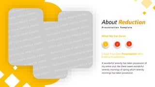 About Reduction
P r e s e n t a t i o n T e m p l a t e
What We Can Serve
Create Your Own Presentation With
Endless Possibilitites
A wonderful serenity has taken possession of
my entire soul, like these sweet wonderful
serenity mornings of spring which serenity
mornings has taken possession
1 2 3
 