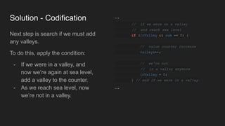Solution - Codification
Next step is search if we must add
any valleys.
To do this, apply the condition:
- If we were in a valley, and
now we’re again at sea level,
add a valley to the counter.
- As we reach sea level, now
we’re not in a valley.
...
// if we were on a valley
// and reach sea level
if (inValley && sum == 0) {
// value counter increase
valleys++;
// we're not
// in a valley anymore
inValley = 0;
} // end if we were in a valley
...
 