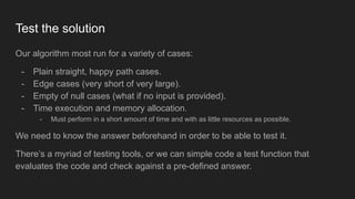 Test the solution
Our algorithm most run for a variety of cases:
- Plain straight, happy path cases.
- Edge cases (very short of very large).
- Empty of null cases (what if no input is provided).
- Time execution and memory allocation.
- Must perform in a short amount of time and with as little resources as possible.
We need to know the answer beforehand in order to be able to test it.
There’s a myriad of testing tools, or we can simple code a test function that
evaluates the code and check against a pre-defined answer.
 