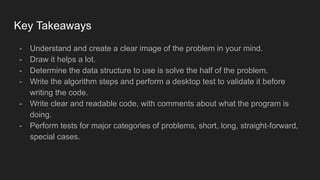 Key Takeaways
- Understand and create a clear image of the problem in your mind.
- Draw it helps a lot.
- Determine the data structure to use is solve the half of the problem.
- Write the algorithm steps and perform a desktop test to validate it before
writing the code.
- Write clear and readable code, with comments about what the program is
doing.
- Perform tests for major categories of problems, short, long, straight-forward,
special cases.
 