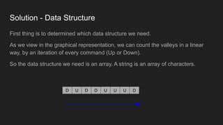 Solution - Data Structure
First thing is to determined which data structure we need.
As we view in the graphical representation, we can count the valleys in a linear
way, by an iteration of every command (Up or Down).
So the data structure we need is an array. A string is an array of characters.
D U D D U U U D
 
