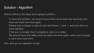 Solution - Algorithm
Next to define is the steps we’re going to perform.
- To solve the problem, we need to know when we’re down the sea level, and
when we reach sea level again.
- Easiest way is assign a value to up’s and downs, 1 and -1, and sum them on
every iteration.
- If the sum is smaller than 0 (negative), we’re in a valley.
- We should count the valley once we reach sea level again, when sum is equal
to zero once more time.
Now, let’s put our algorithm to test.
 