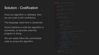 Solution - Codification
Once our algorithm is validated, then
we can code it with confidence.
The language used here is Javascript.
Good practices is write the algorithm in
comments, to describe what the
program is doing.
We can easily follow the commented
code to review the algorithm.
function countingValleys
(steps, path) {
// to store the amount of valleys
let valleys = 0;
// to sum the value of every step
let sum = 0;
// to know if we're on a valley
let inValley = 0;
// loop the steps
for (let step of path) {
// add the step value
if (step == 'U') {
// if up, positive
sum++;
} else {
// if down, negative
sum--;
} // end if step is 'U'
// if we were on a valley and reach sea level
if (inValley && sum == 0) {
// value counter increase
valleys
++;
// we're not in a valley anymore
inValley = 0;
} // end if we were in a valley
// if the sum is negative
if (sum < 0) {
// we're below sea level, in a valley
inValley = 1;
} // end if sum < 0
} // end for each step
// we return a number of valleys
return valleys
;
} // end function counting valleys
 
