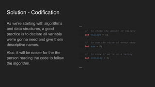 Solution - Codification
As we’re starting with algorithms
and data structures, a good
practice is to declare all variable
we’re gonna need and give them
descriptive names.
Also, it will be easier for the the
person reading the code to follow
the algorithm.
...
// to store the amount of valleys
let valleys = 0;
// to sum the value of every step
let sum = 0;
// to know if we're on a valley
let inValley = 0;
...
 