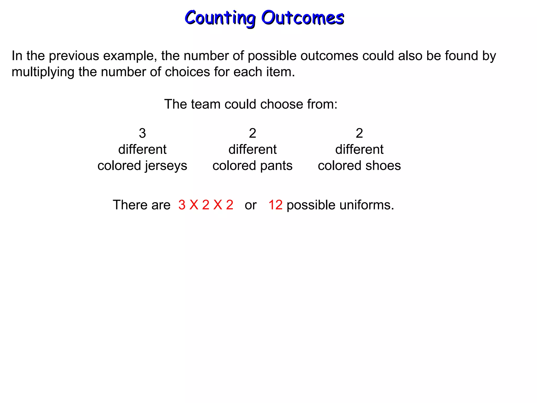 Counting Outcomes In the previous example, the number of possible outcomes could also be found by multiplying the number of choices for each item. The team could choose from: 3 different colored jerseys 2 different colored pants 2 different colored shoes There are  3 X 2 X 2   or  12  possible uniforms. 
