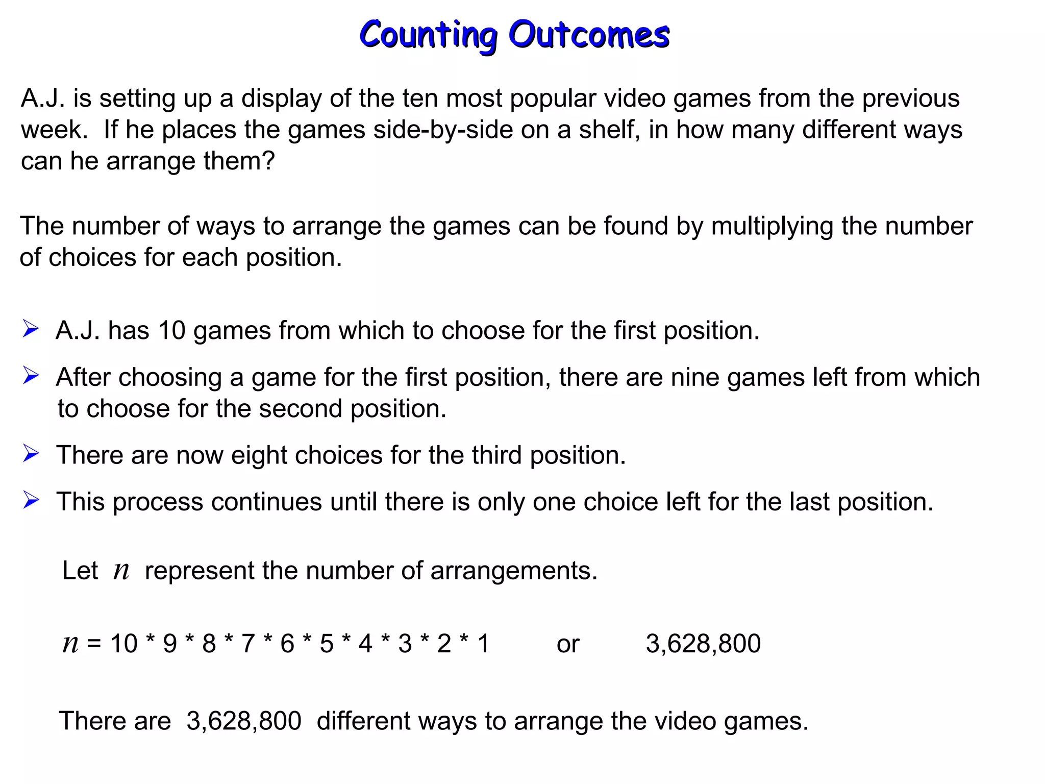 Counting Outcomes A.J. is setting up a display of the ten most popular video games from the previous week.  If he places the games side-by-side on a shelf, in how many different ways can he arrange them? The number of ways to arrange the games can be found by multiplying the number of choices for each position. A.J. has 10 games from which to choose for the first position. After choosing a game for the first position, there are nine games left from which   to choose for the second position. There are now eight choices for the third position. This process continues until there is only one choice left for the last position. Let  n   represent the number of arrangements. n  = 10 * 9 * 8 * 7 * 6 * 5 * 4 * 3 * 2 * 1  or  3,628,800 There are  3,628,800  different ways to arrange the video games. 