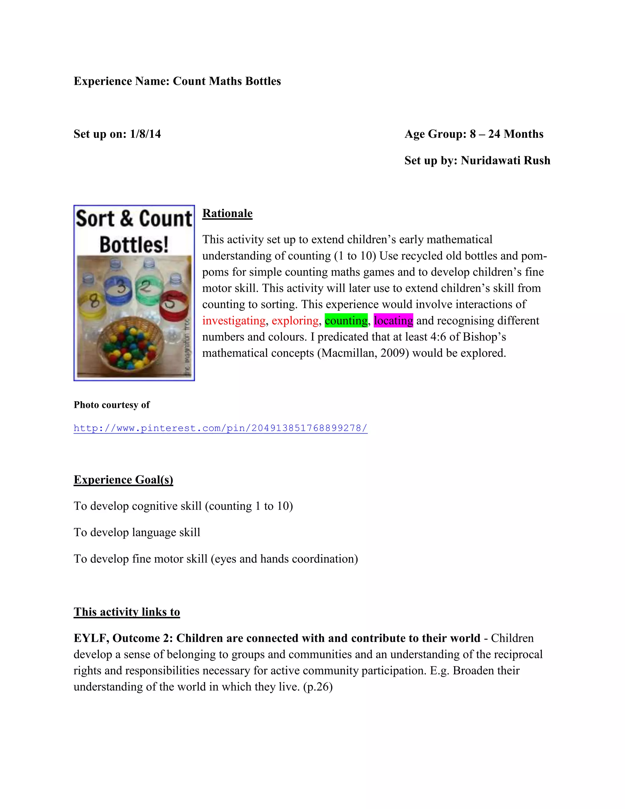 Experience Name: Count Maths Bottles
Set up on: 1/8/14 Age Group: 8 – 24 Months
Set up by: Nuridawati Rush
Rationale
This activity set up to extend children’s early mathematical
understanding of counting (1 to 10) Use recycled old bottles and pom-
poms for simple counting maths games and to develop children’s fine
motor skill. This activity will later use to extend children’s skill from
counting to sorting. This experience would involve interactions of
investigating, exploring, counting, locating and recognising different
numbers and colours. I predicated that at least 4:6 of Bishop’s
mathematical concepts (Macmillan, 2009) would be explored.
Photo courtesy of
http://www.pinterest.com/pin/204913851768899278/
Experience Goal(s)
To develop cognitive skill (counting 1 to 10)
To develop language skill
To develop fine motor skill (eyes and hands coordination)
This activity links to
EYLF, Outcome 2: Children are connected with and contribute to their world - Children
develop a sense of belonging to groups and communities and an understanding of the reciprocal
rights and responsibilities necessary for active community participation. E.g. Broaden their
understanding of the world in which they live. (p.26)
 