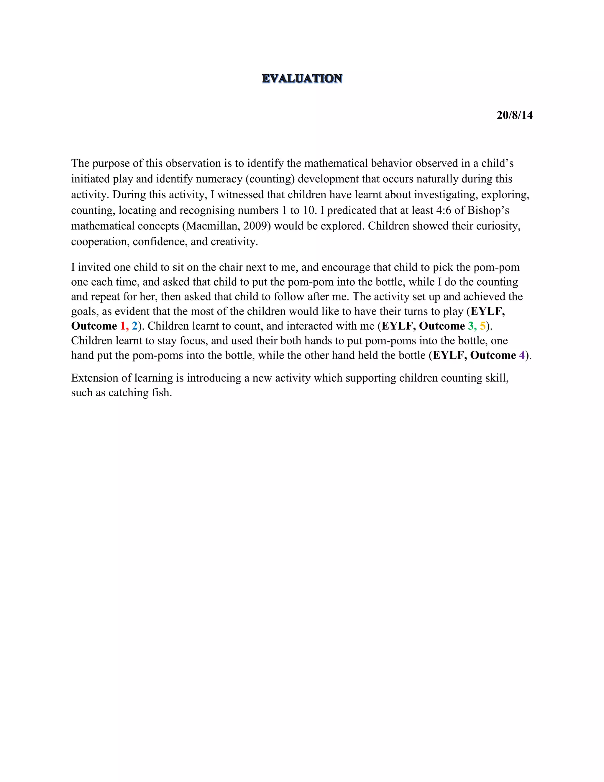 20/8/14
The purpose of this observation is to identify the mathematical behavior observed in a child’s
initiated play and identify numeracy (counting) development that occurs naturally during this
activity. During this activity, I witnessed that children have learnt about investigating, exploring,
counting, locating and recognising numbers 1 to 10. I predicated that at least 4:6 of Bishop’s
mathematical concepts (Macmillan, 2009) would be explored. Children showed their curiosity,
cooperation, confidence, and creativity.
I invited one child to sit on the chair next to me, and encourage that child to pick the pom-pom
one each time, and asked that child to put the pom-pom into the bottle, while I do the counting
and repeat for her, then asked that child to follow after me. The activity set up and achieved the
goals, as evident that the most of the children would like to have their turns to play (EYLF,
Outcome 1, 2). Children learnt to count, and interacted with me (EYLF, Outcome 3, 5).
Children learnt to stay focus, and used their both hands to put pom-poms into the bottle, one
hand put the pom-poms into the bottle, while the other hand held the bottle (EYLF, Outcome 4).
Extension of learning is introducing a new activity which supporting children counting skill,
such as catching fish.
 