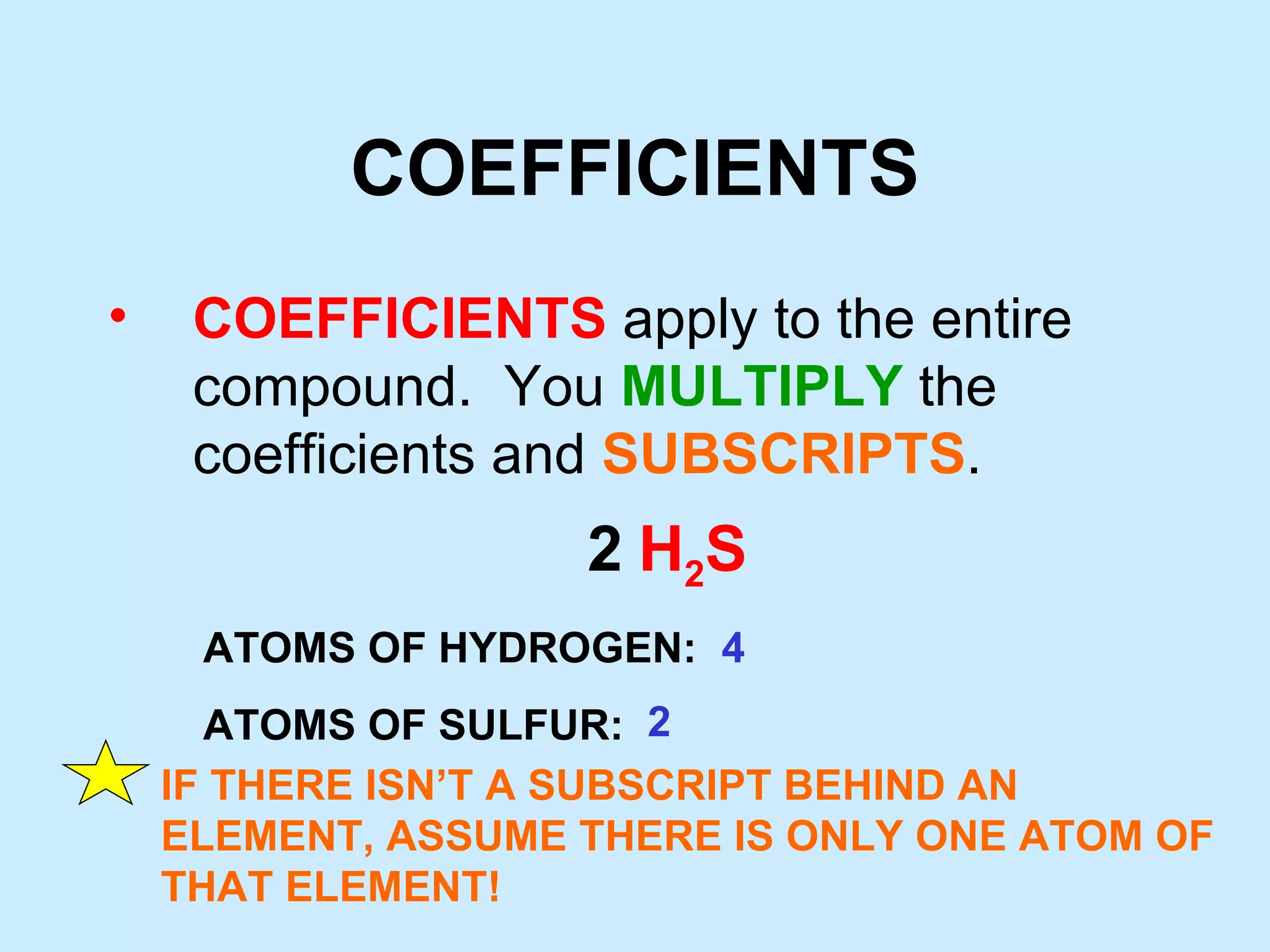 COEFFICIENTS COEFFICIENTS apply to the entire compound. You MULTIPLY the coefficients and SUBSCRIPTS . 2 H 2 S ATOMS OF HYDROGEN: ATOMS OF SULFUR: 4 2 IF THERE ISN’T A SUBSCRIPT BEHIND AN ELEMENT, ASSUME THERE IS ONLY ONE ATOM OF THAT ELEMENT!