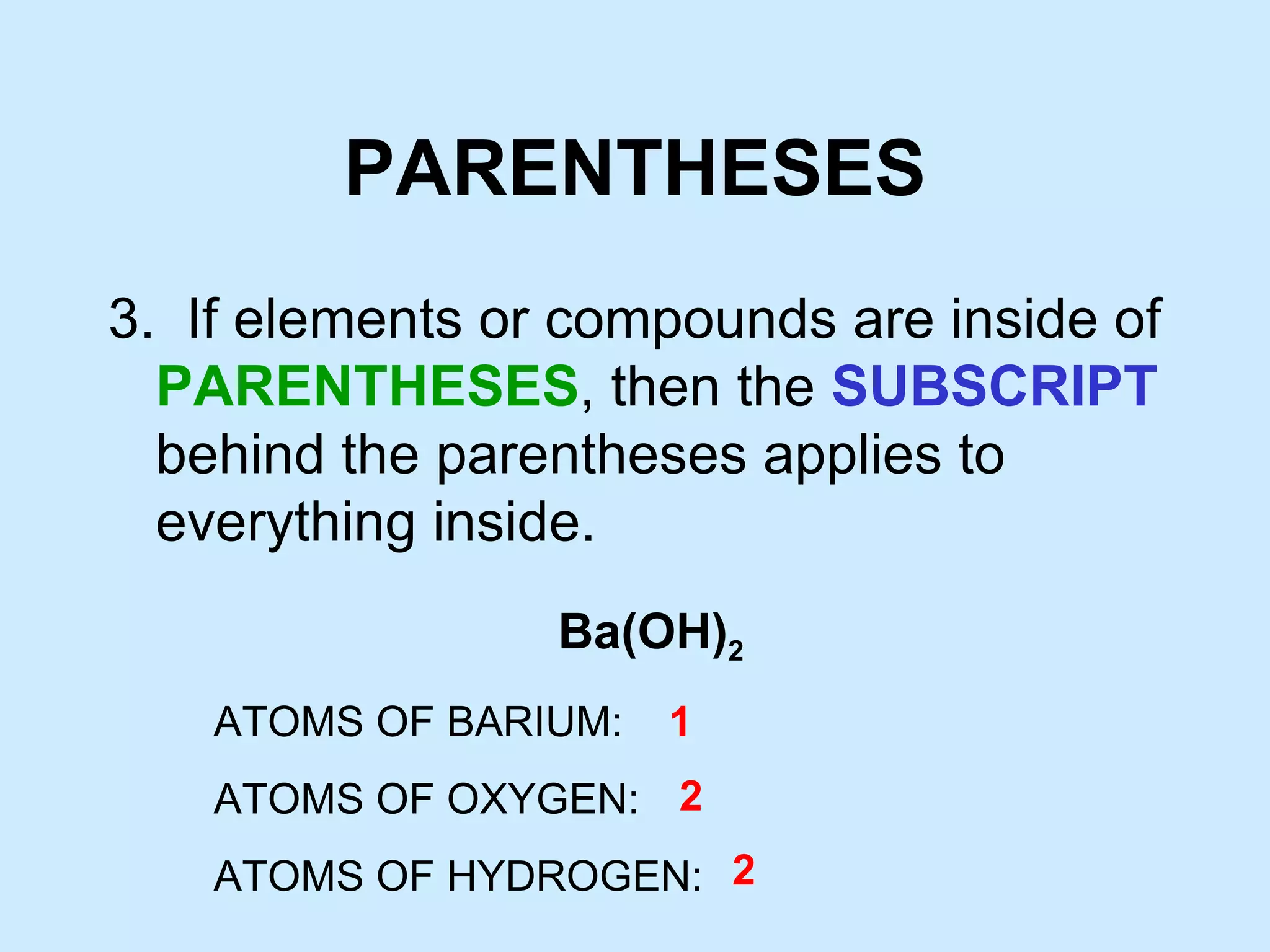 PARENTHESES 3. If elements or compounds are inside of PARENTHESES , then the SUBSCRIPT behind the parentheses applies to everything inside. Ba(OH) 2 ATOMS OF BARIUM: ATOMS OF OXYGEN: ATOMS OF HYDROGEN: 1 2 2