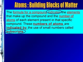 The formula for a compound indicates the elements
that make up the compound and the number of
atoms of each element present in that specific
compound. These numbers of atoms are
indicated by the use of small numbers called
subscripts.
 