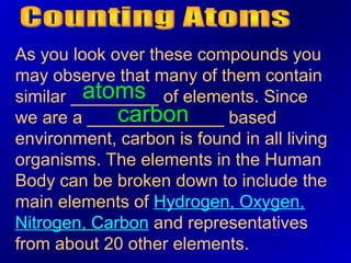 As you look over these compounds you
may observe that many of them contain
         atoms
similar _________ of elements. Since
             carbon
we are a ______________ based
environment, carbon is found in all living
organisms. The elements in the Human
Body can be broken down to include the
main elements of Hydrogen, Oxygen,
Nitrogen, Carbon and representatives
from about 20 other elements.
 