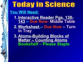 You Will Need:
  1. Interactive Reader Pgs. 139-
     143 – Due Now- Middle Table
  2. Worksheet – Due Now – Turn
     in Tray
  3. Atoms-Building Blocks of
     Matter – Counting Atoms
     Bookshelf – Please Staple
 