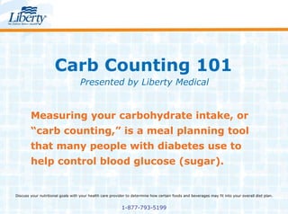 Carb Counting 101 Presented by Liberty Medical Measuring your carbohydrate intake, or “carb counting,” is a meal planning tool that many people with diabetes use to help control blood glucose (sugar). Discuss your nutritional goals with your health care provider to determine how certain foods and beverages may fit into your overall diet plan. 1-877-793-5199 