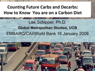 Lee Schipper, Ph.D. Global Metropolitan Studies, UCB EMBARQ/CAI/World Bank 16 January 2009 Counting Future Carbs and Decarbs: How to Know  You are on a Carbon Diet SCHIPPER  ADB June 2008 