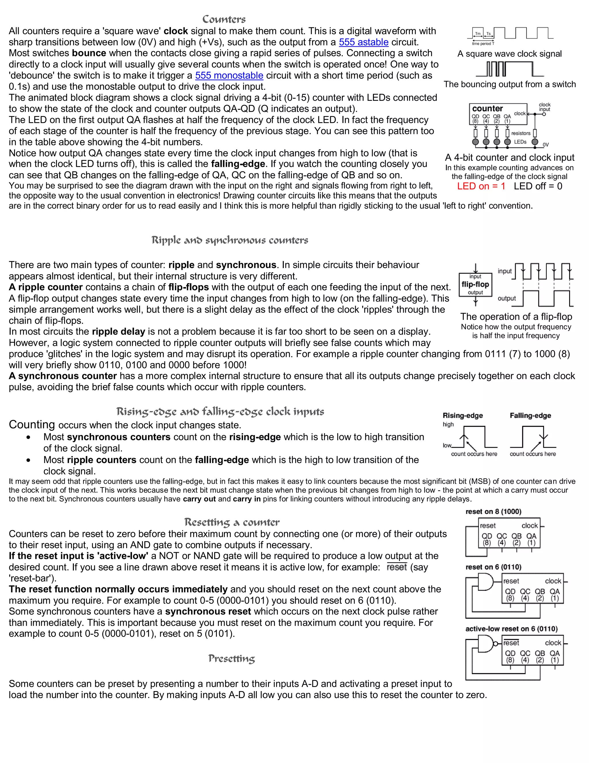 Counters
All counters require a 'square wave' clock signal to make them count. This is a digital waveform with
sharp transitions between low (0V) and high (+Vs), such as the output from a 555 astable circuit.
Most switches bounce when the contacts close giving a rapid series of pulses. Connecting a switch
directly to a clock input will usually give several counts when the switch is operated once! One way to
'debounce' the switch is to make it trigger a 555 monostable circuit with a short time period (such as
0.1s) and use the monostable output to drive the clock input.
The animated block diagram shows a clock signal driving a 4-bit (0-15) counter with LEDs connected
to show the state of the clock and counter outputs QA-QD (Q indicates an output).
The LED on the first output QA flashes at half the frequency of the clock LED. In fact the frequency
of each stage of the counter is half the frequency of the previous stage. You can see this pattern too
in the table above showing the 4-bit numbers.
Notice how output QA changes state every time the clock input changes from high to low (that is
when the clock LED turns off), this is called the falling-edge. If you watch the counting closely you
can see that QB changes on the falling-edge of QA, QC on the falling-edge of QB and so on.
You may be surprised to see the diagram drawn with the input on the right and signals flowing from right to left,
the opposite way to the usual convention in electronics! Drawing counter circuits like this means that the outputs
are in the correct binary order for us to read easily and I think this is more helpful than rigidly sticking to the usual 'left to right' convention.
Ripple and synchronous counters
There are two main types of counter: ripple and synchronous. In simple circuits their behaviour
appears almost identical, but their internal structure is very different.
A ripple counter contains a chain of flip-flops with the output of each one feeding the input of the next.
A flip-flop output changes state every time the input changes from high to low (on the falling-edge). This
simple arrangement works well, but there is a slight delay as the effect of the clock 'ripples' through the
chain of flip-flops.
In most circuits the ripple delay is not a problem because it is far too short to be seen on a display.
However, a logic system connected to ripple counter outputs will briefly see false counts which may
produce 'glitches' in the logic system and may disrupt its operation. For example a ripple counter changing from 0111 (7) to 1000 (8)
will very briefly show 0110, 0100 and 0000 before 1000!
A synchronous counter has a more complex internal structure to ensure that all its outputs change precisely together on each clock
pulse, avoiding the brief false counts which occur with ripple counters.
Rising-edge and falling-edge clock inputs
Counting occurs when the clock input changes state.
Most synchronous counters count on the rising-edge which is the low to high transition
of the clock signal.
Most ripple counters count on the falling-edge which is the high to low transition of the
clock signal.
It may seem odd that ripple counters use the falling-edge, but in fact this makes it easy to link counters because the most significant bit (MSB) of one counter can drive
the clock input of the next. This works because the next bit must change state when the previous bit changes from high to low - the point at which a carry must occur
to the next bit. Synchronous counters usually have carry out and carry in pins for linking counters without introducing any ripple delays.
Resetting a counter
Counters can be reset to zero before their maximum count by connecting one (or more) of their outputs
to their reset input, using an AND gate to combine outputs if necessary.
If the reset input is 'active-low' a NOT or NAND gate will be required to produce a low output at the
desired count. If you see a line drawn above reset it means it is active low, for example: (say
'reset-bar').
The reset function normally occurs immediately and you should reset on the next count above the
maximum you require. For example to count 0-5 (0000-0101) you should reset on 6 (0110).
Some synchronous counters have a synchronous reset which occurs on the next clock pulse rather
than immediately. This is important because you must reset on the maximum count you require. For
example to count 0-5 (0000-0101), reset on 5 (0101).
Presetting
Some counters can be preset by presenting a number to their inputs A-D and activating a preset input to
load the number into the counter. By making inputs A-D all low you can also use this to reset the counter to zero.
A square wave clock signal
The bouncing output from a switch
A 4-bit counter and clock input
In this example counting advances on
the falling-edge of the clock signal
LED on = 1 LED off = 0
The operation of a flip-flop
Notice how the output frequency
is half the input frequency
 