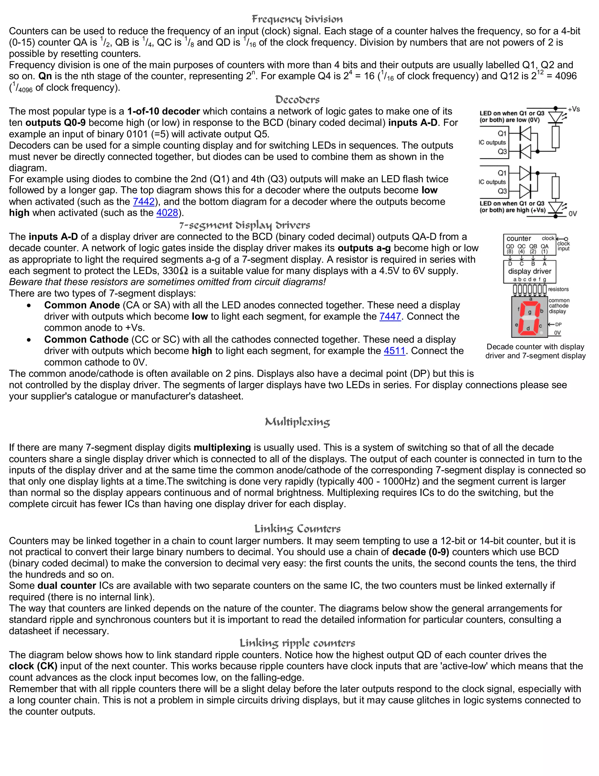 Frequency division
Counters can be used to reduce the frequency of an input (clock) signal. Each stage of a counter halves the frequency, so for a 4-bit
(0-15) counter QA is 1
/2, QB is 1
/4, QC is 1
/8 and QD is 1
/16 of the clock frequency. Division by numbers that are not powers of 2 is
possible by resetting counters.
Frequency division is one of the main purposes of counters with more than 4 bits and their outputs are usually labelled Q1, Q2 and
so on. Qn is the nth stage of the counter, representing 2n
. For example Q4 is 24
= 16 (1
/16 of clock frequency) and Q12 is 212
= 4096
(
1
/4096 of clock frequency).
Decoders
The most popular type is a 1-of-10 decoder which contains a network of logic gates to make one of its
ten outputs Q0-9 become high (or low) in response to the BCD (binary coded decimal) inputs A-D. For
example an input of binary 0101 (=5) will activate output Q5.
Decoders can be used for a simple counting display and for switching LEDs in sequences. The outputs
must never be directly connected together, but diodes can be used to combine them as shown in the
diagram.
For example using diodes to combine the 2nd (Q1) and 4th (Q3) outputs will make an LED flash twice
followed by a longer gap. The top diagram shows this for a decoder where the outputs become low
when activated (such as the 7442), and the bottom diagram for a decoder where the outputs become
high when activated (such as the 4028).
7-segment display drivers
The inputs A-D of a display driver are connected to the BCD (binary coded decimal) outputs QA-D from a
decade counter. A network of logic gates inside the display driver makes its outputs a-g become high or low
as appropriate to light the required segments a-g of a 7-segment display. A resistor is required in series with
each segment to protect the LEDs, 330 is a suitable value for many displays with a 4.5V to 6V supply.
Beware that these resistors are sometimes omitted from circuit diagrams!
There are two types of 7-segment displays:
Common Anode (CA or SA) with all the LED anodes connected together. These need a display
driver with outputs which become low to light each segment, for example the 7447. Connect the
common anode to +Vs.
Common Cathode (CC or SC) with all the cathodes connected together. These need a display
driver with outputs which become high to light each segment, for example the 4511. Connect the
common cathode to 0V.
The common anode/cathode is often available on 2 pins. Displays also have a decimal point (DP) but this is
not controlled by the display driver. The segments of larger displays have two LEDs in series. For display connections please see
your supplier's catalogue or manufacturer's datasheet.
Multiplexing
If there are many 7-segment display digits multiplexing is usually used. This is a system of switching so that of all the decade
counters share a single display driver which is connected to all of the displays. The output of each counter is connected in turn to the
inputs of the display driver and at the same time the common anode/cathode of the corresponding 7-segment display is connected so
that only one display lights at a time.The switching is done very rapidly (typically 400 - 1000Hz) and the segment current is larger
than normal so the display appears continuous and of normal brightness. Multiplexing requires ICs to do the switching, but the
complete circuit has fewer ICs than having one display driver for each display.
Linking Counters
Counters may be linked together in a chain to count larger numbers. It may seem tempting to use a 12-bit or 14-bit counter, but it is
not practical to convert their large binary numbers to decimal. You should use a chain of decade (0-9) counters which use BCD
(binary coded decimal) to make the conversion to decimal very easy: the first counts the units, the second counts the tens, the third
the hundreds and so on.
Some dual counter ICs are available with two separate counters on the same IC, the two counters must be linked externally if
required (there is no internal link).
The way that counters are linked depends on the nature of the counter. The diagrams below show the general arrangements for
standard ripple and synchronous counters but it is important to read the detailed information for particular counters, consulting a
datasheet if necessary.
Linking ripple counters
The diagram below shows how to link standard ripple counters. Notice how the highest output QD of each counter drives the
clock (CK) input of the next counter. This works because ripple counters have clock inputs that are 'active-low' which means that the
count advances as the clock input becomes low, on the falling-edge.
Remember that with all ripple counters there will be a slight delay before the later outputs respond to the clock signal, especially with
a long counter chain. This is not a problem in simple circuits driving displays, but it may cause glitches in logic systems connected to
the counter outputs.
Decade counter with display
driver and 7-segment display
 