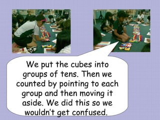 We put the cubes into groups of tens. Then we counted by pointing to each group and then moving it aside. We did this so we wouldn’t get confused.  