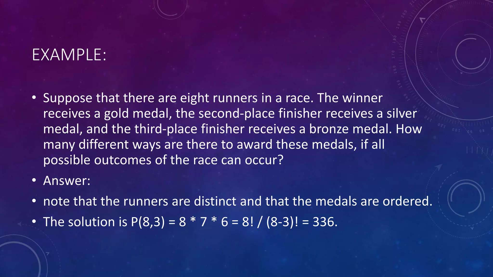 EXAMPLE:
• Suppose that there are eight runners in a race. The winner
receives a gold medal, the second-place finisher receives a silver
medal, and the third-place finisher receives a bronze medal. How
many different ways are there to award these medals, if all
possible outcomes of the race can occur?
• Answer:
• note that the runners are distinct and that the medals are ordered.
• The solution is P(8,3) = 8 * 7 * 6 = 8! / (8-3)! = 336.
 