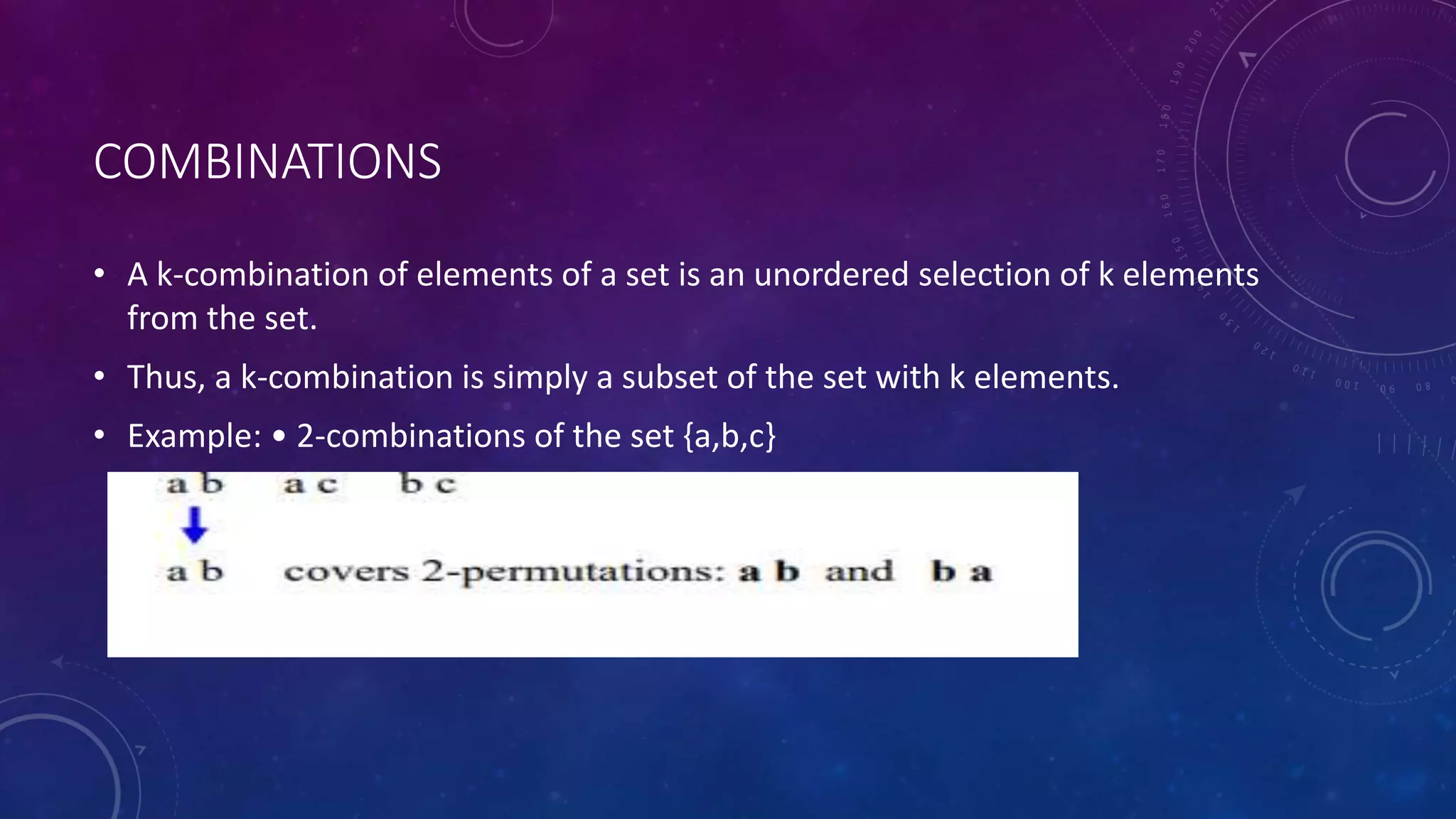 COMBINATIONS
• A k-combination of elements of a set is an unordered selection of k elements
from the set.
• Thus, a k-combination is simply a subset of the set with k elements.
• Example: • 2-combinations of the set {a,b,c}
 
