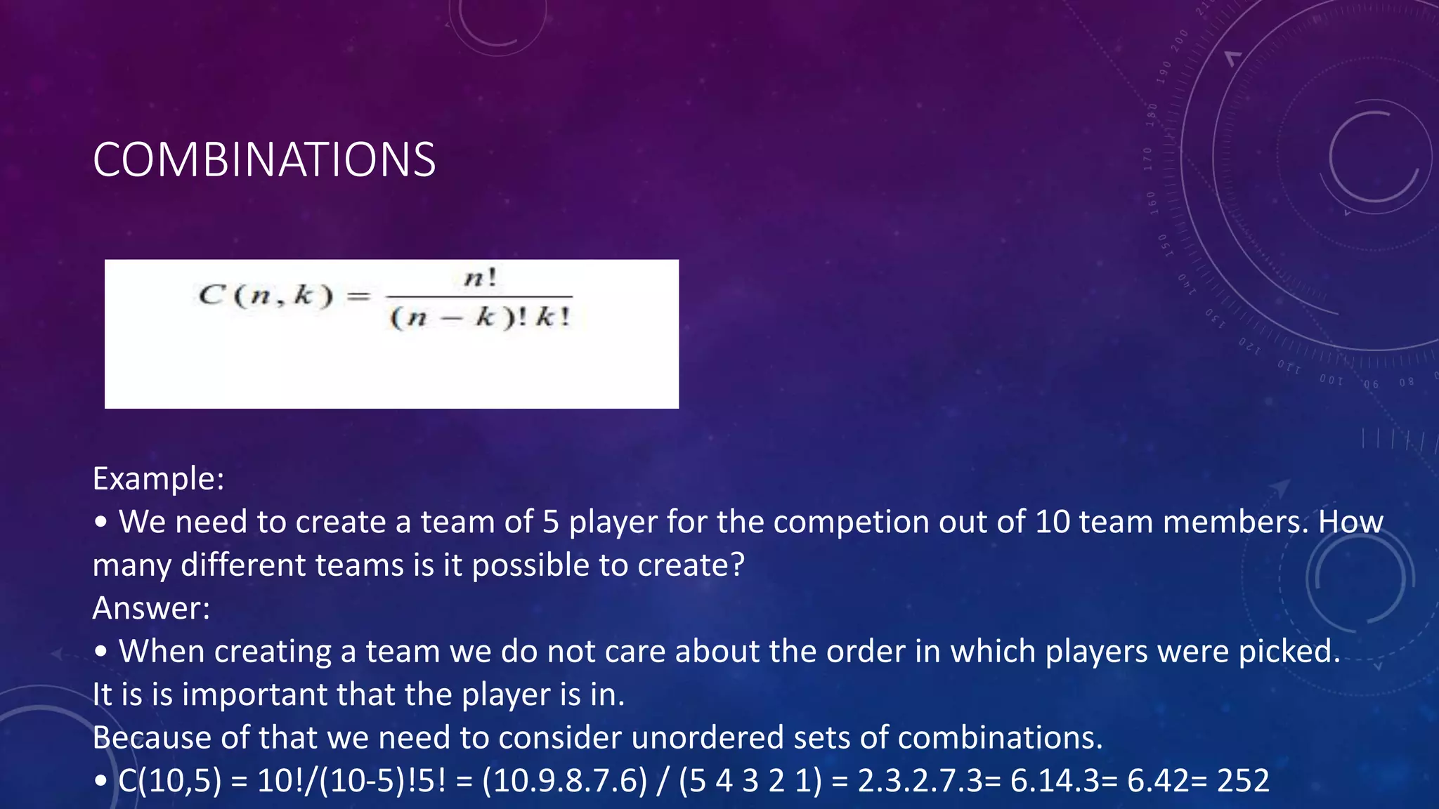 COMBINATIONS
Example:
• We need to create a team of 5 player for the competion out of 10 team members. How
many different teams is it possible to create?
Answer:
• When creating a team we do not care about the order in which players were picked.
It is is important that the player is in.
Because of that we need to consider unordered sets of combinations.
• C(10,5) = 10!/(10-5)!5! = (10.9.8.7.6) / (5 4 3 2 1) = 2.3.2.7.3= 6.14.3= 6.42= 252
 