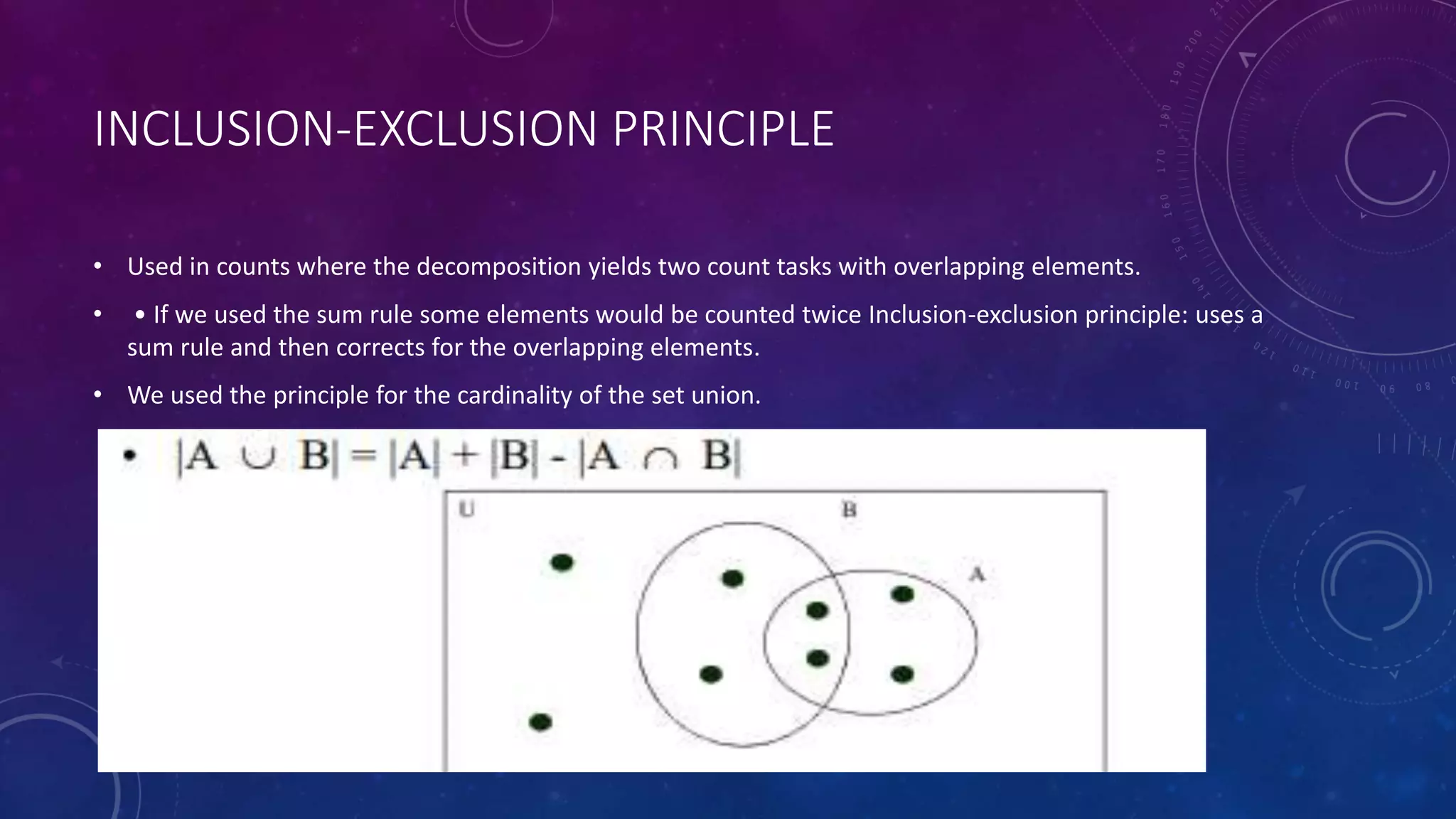 INCLUSION-EXCLUSION PRINCIPLE
• Used in counts where the decomposition yields two count tasks with overlapping elements.
• • If we used the sum rule some elements would be counted twice Inclusion-exclusion principle: uses a
sum rule and then corrects for the overlapping elements.
• We used the principle for the cardinality of the set union.
 