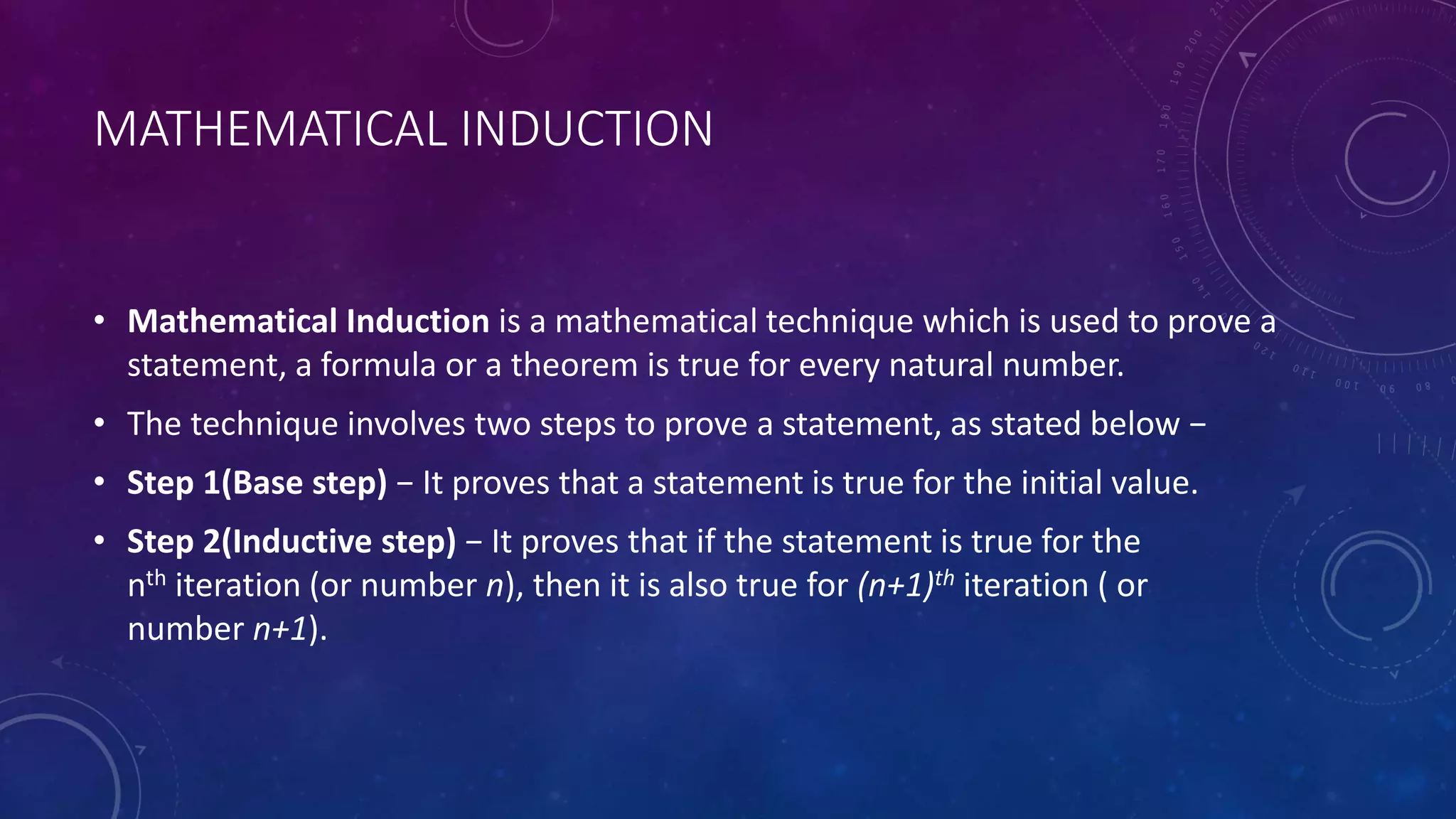 MATHEMATICAL INDUCTION
• Mathematical Induction is a mathematical technique which is used to prove a
statement, a formula or a theorem is true for every natural number.
• The technique involves two steps to prove a statement, as stated below −
• Step 1(Base step) − It proves that a statement is true for the initial value.
• Step 2(Inductive step) − It proves that if the statement is true for the
nth iteration (or number n), then it is also true for (n+1)th iteration ( or
number n+1).
 