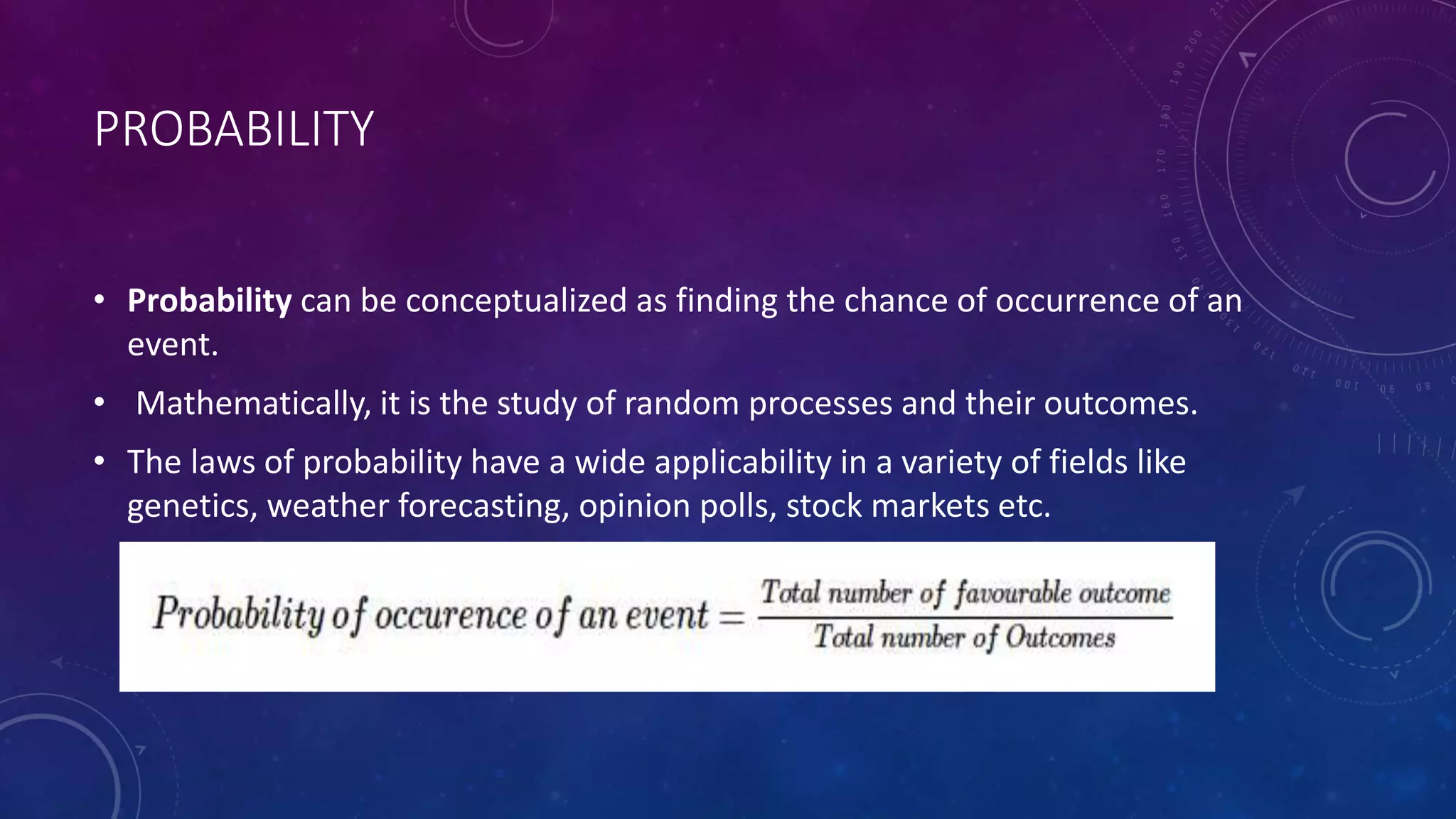 PROBABILITY
• Probability can be conceptualized as finding the chance of occurrence of an
event.
• Mathematically, it is the study of random processes and their outcomes.
• The laws of probability have a wide applicability in a variety of fields like
genetics, weather forecasting, opinion polls, stock markets etc.
 
