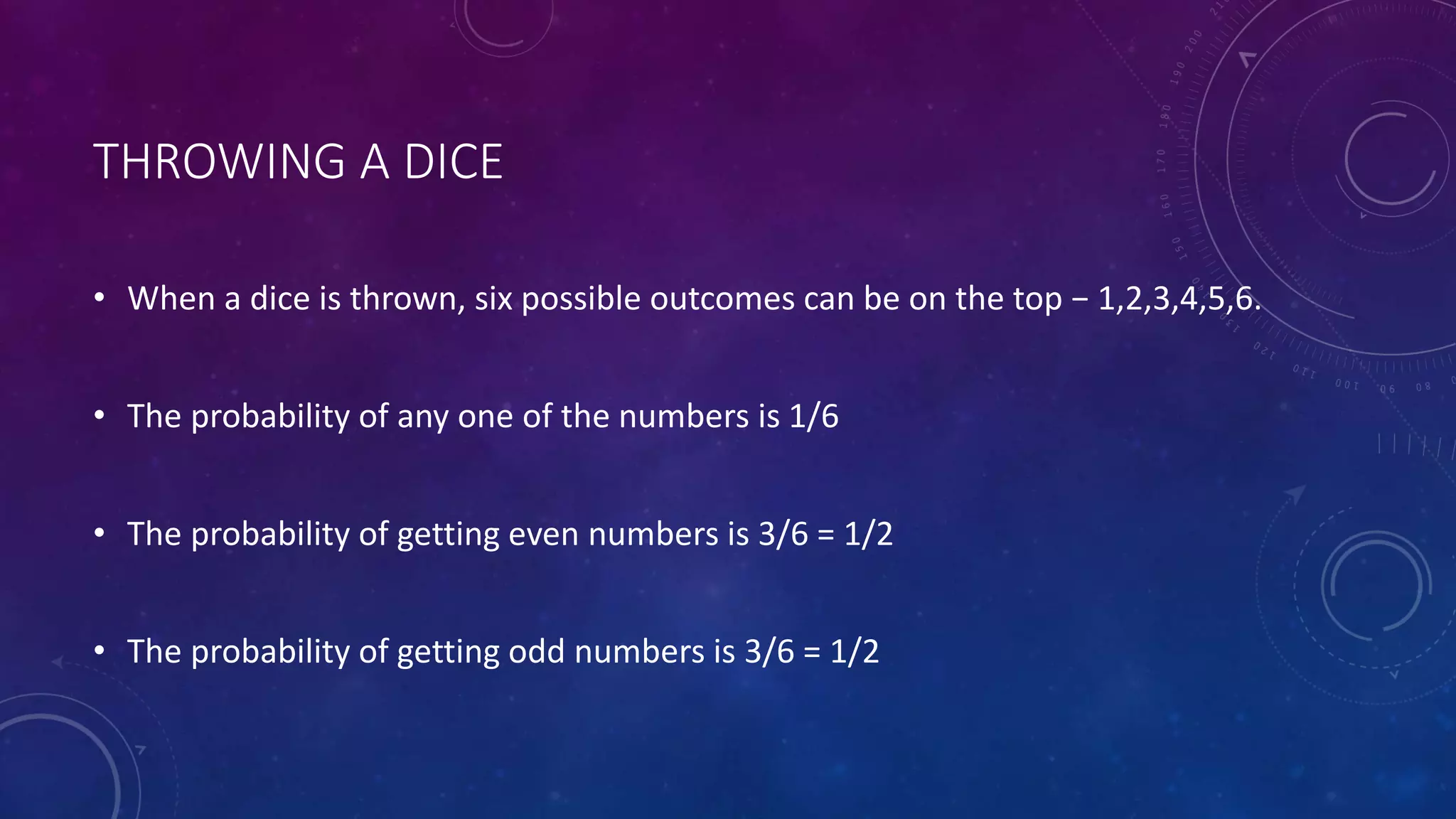 THROWING A DICE
• When a dice is thrown, six possible outcomes can be on the top − 1,2,3,4,5,6.
• The probability of any one of the numbers is 1/6
• The probability of getting even numbers is 3/6 = 1/2
• The probability of getting odd numbers is 3/6 = 1/2
 