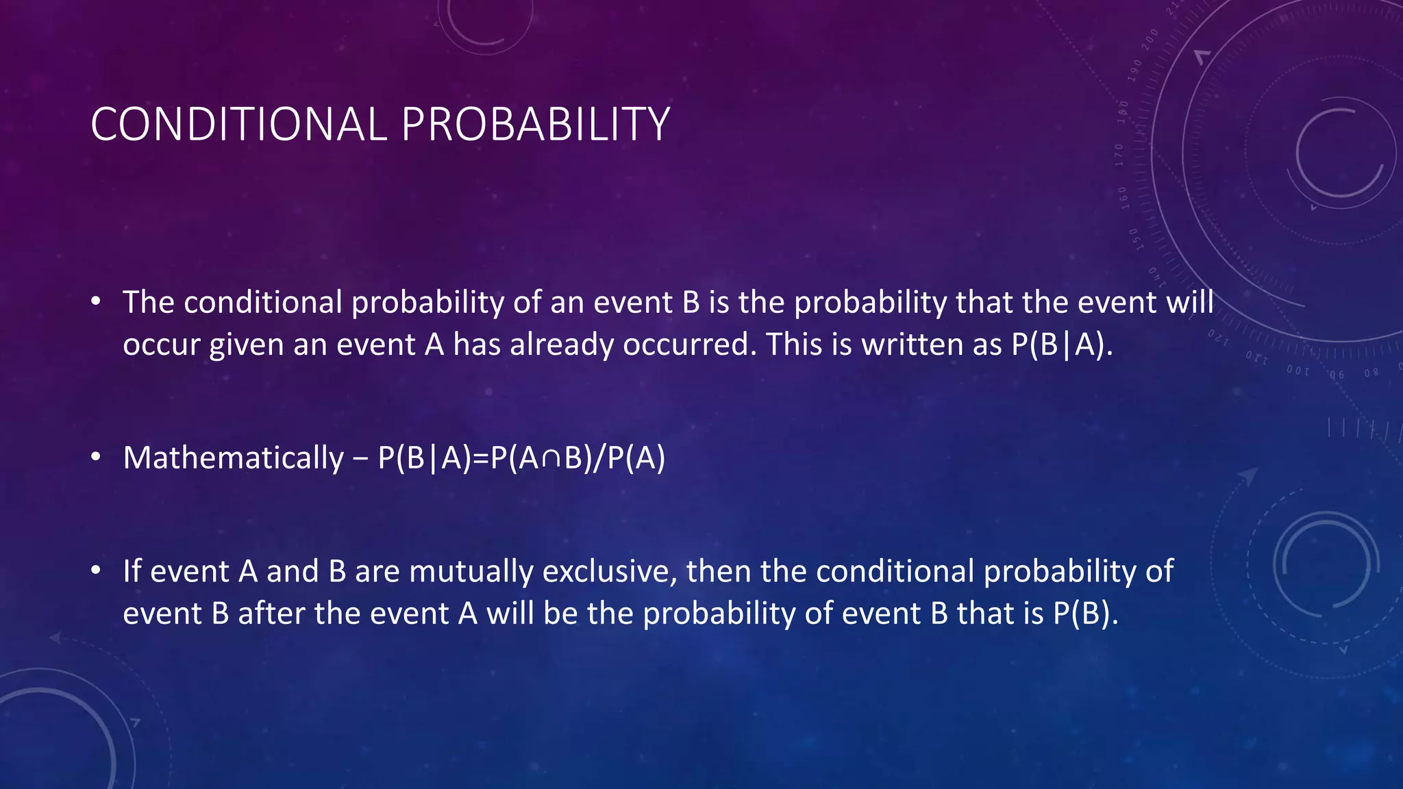 CONDITIONAL PROBABILITY
• The conditional probability of an event B is the probability that the event will
occur given an event A has already occurred. This is written as P(B|A).
• Mathematically − P(B|A)=P(A∩B)/P(A)
• If event A and B are mutually exclusive, then the conditional probability of
event B after the event A will be the probability of event B that is P(B).
 